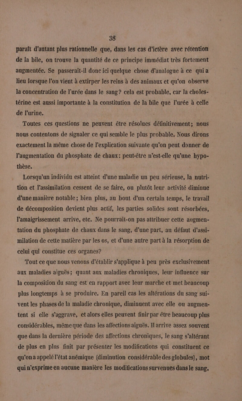 paraît d'autant plus rationnelle que, dans les cas d'ictère avec rétention de la bile, on trouve la quantité de ce principe immédiat très fortement augmentée. Se passerait-il donc ici quelque chose d’analogue à ce quia lieu lorsque l’on vient à extirper les reins à des animaux et qu’on observe la concentration de l'urée dans le sang? cela est probable, car la choles- térine est aussi importante à la constitution de la bile que l’urée à celle de l'urine. RC Toutes ces questions ne peuvent être résolues définitivement ; nous nous contentons de signaler ce qui semble le plus probable. Nous dirons exactement la même chose de l'explication suivante qu’on peut donner de l'augmentation du phosphate de chaux: peut-être n'est-elle qu’une hypo- thèse. Lorsqu'un individu est atteint d’une maladie un peu sérieuse, la nutri- tion et l'assimilation cessent de se faire, ou plutôt leur activité diminue d’une manière notable; bien plus, au bout d’un certain temps, le travail de décomposition devient plus actif, les parties solides sont résorbées, l’amaigrissement arrive, etc. Ne pourrait-on pas attribuer cette augmen- tation du phosphate de chaux dans le sang, d’une part, au défaut d’assi- milation de cette matière par les os, et d’une autre part à la résorption de celui qui constitue ces organes? : Tout ce que nous venons d'établir s'applique à peu près exclusivement aux maladies aiguës; quant aux maladies chroniques, leur influence sur la composition du sang est en rapport avec leur marche et met beaucoup plus longtemps à se produire. En pareil cas les altérations du sang sui- vent les phases de la maladie chronique, diminuent avec elle ou augmen- tent si elle s'aggrave, et alors elles peuvent finir par être beaucoup plus considérables, même que dans les affections aigués. Il arrive assez souvent que dans la dernière période des affections chroniques, le sang s’altérant de plus en plus finit par présenter les modifications qui constituent ce qu'ona appelé l’état anémique {diminution considérable des globules), mot qui n’exprime en aucune manière les modifications survenues dans le sang,