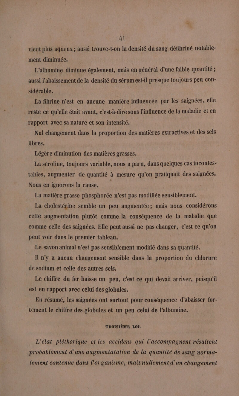 LT vient plus aqueux ; aussi t'ouve-t-on la densité du sang défibriné notable- ment diminuée. L'albumine diminue également, mais en général d’une faible quantité ; aussi l’abaissement de la densité du sérum est-il presque toujours peu con- sidérable. La fibrine n’est en aucune manière influencée par les saignées, elle reste ce qu’elle était ayant, c’est-à-dire sous l'influence de fa maladie et en rapport avec sa nature et son intensité. Nul changement dans la proportion des matières extractives et des sels libres. | Légère diminution des matières grasses. La séroline, toujours variable, nous a paru, dans quelques cas incontes- tables, augmenter de quantité à mesure qu’on pratiquait des saignées. Nous en ignorons la cause. La matière grasse phosphorée n’est pas modifiée sensiblement. La cholestérine semble un peu augmentée; mais nous considérons cette augmentation plutôt comme la conséquence de la maladie que comme celle des saignées. Elle peut aussi ne pas changer, c’est ce qu'on peut voir dans le premier tableau. Le savon animal n’est pas sensiblement modifié dans sa quantité. Il n’y a aucun changement sensible dans la proportion du chlorure de sodium et celle des autres sels. Le chiffre du fer baisse un peu, c’est ce qui devait arriver, puisqu'il est en rapport avec celui des globules. En résumé, les saignées ont surtout pour conséquence d’abaisser for- tement le chiffre des globules et un peu celui de l’albumine. TROISIÈME LOI. L’élat pléthorique et les accidens qui l'accompagnent résultent probablement d’une augmentatation de la quantité de sang norma- lement contenue dans l'organisme, mais nullement d'un changement