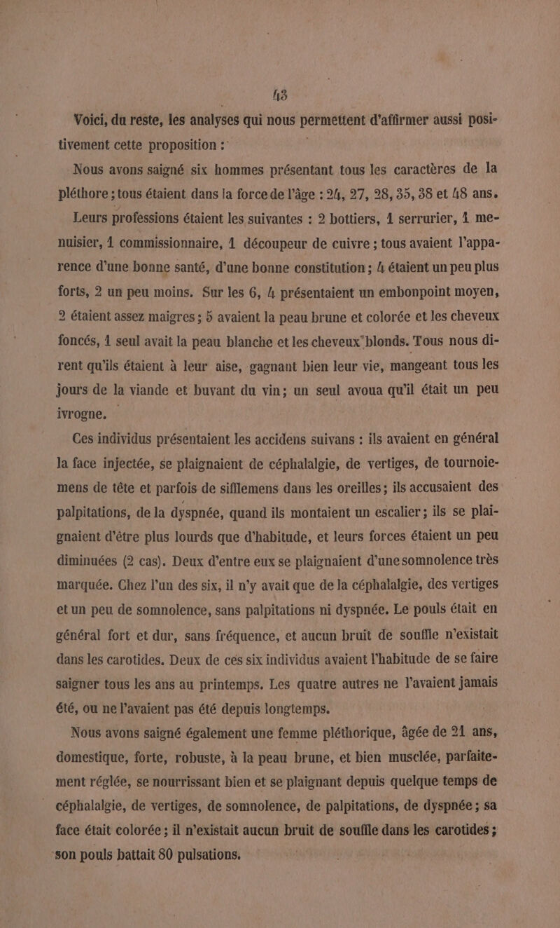 UE) Voici, du reste, les analyses qui nous permettent d'affirmer aussi posi- tivement cette proposition : | Nous avons saigné six hommes présentant tous les caractères de la pléthore ; tous étaient dans la force de l’âge : 24, 27, 98, 35, 38 et A8 ans. Leurs professions étaient les suivantes : 2 bottiers, 1 serrurier, 4 me- nuisier, À commissionnaire, À découpeur de cuivre ; tous avaient l’appa- rence d’une bonne santé, d’une bonne constitution ; 4 étaient un peu plus forts, 2 un peu moins. Sur les 6, 4 présentaient un embonpoint moyen, 2 étaient assez maigres ; 5 avaient la peau brune et colorée et les cheveux foncés, 1 seul avait la peau blanche et les cheveuxblonds. Tous nous di- rent qu'ils étaient à leur aise, gagnant bien leur vie, mangeant tous les jours de la viande et buvant du vin; un seul avoua qu'il était un peu ivrogne. Ces individus présentaient les accidens suivans : ils avaient en général la face injectée, se plaignaient de céphalalgie, de vertiges, de tournoie- mens de tête et parfois de sifflemens dans les oreilles; ils accusaient des palpitations, de la dyspnée, quand ils montaient un escalier ; ils se plai- gnaient d’être plus lourds que d'habitude, et leurs forces étaient un peu diminuées (2 cas). Deux d’entre eux se plaignaient d'une somnolence très marquée. Chez l’un des six, il n’y avait que de la céphalalgie, des vertiges etun peu de somnolence, sans palpitations ni dyspnée. Le pouls était en général fort et dur, sans fréquence, et aucun bruit de souffle n'existait dans les carotides. Deux de cés six individus avaient l'habitude de se faire saigner tous les ans au printemps. Les quatre autres ne l'avaient jamais été, ou ne l'avaient pas été depuis longtemps. Nous avons saigné également une femme pléthorique, âgée de 21 ans, domestique, forte, robuste, à la peau brune, et bien musclée, parfaite- ment réglée, se nourrissant bien et se plaignant depuis quelque temps de céphalalgie, de vertiges, de somnolence, de palpitations, de dyspnée ; sa face était colorée ; il n’existait aucun bruit de soufile dans les carotides ; son pouls battait 80 pulsations.