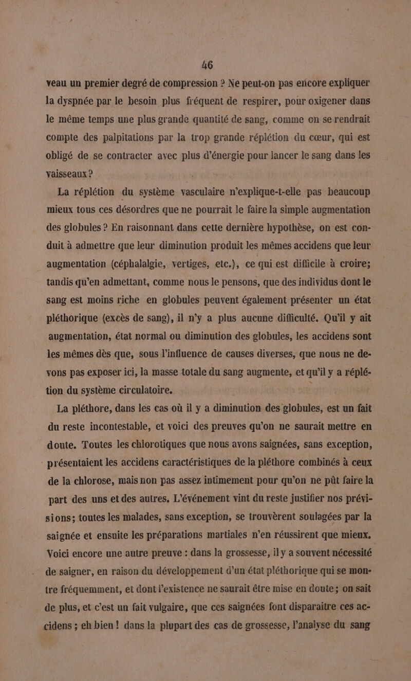 veau un premier degré de compression ? Ne peut-on pas encore expliquer la dyspnée par le besoin plus fréquent de respirer, pour oxigener dans le même temps une plus grande quantité de sang, comme on se rendrait compte des palpitations par la trop grande réplétion du cœur, qui est obligé de se contracter avec plus d'énergie pour lancer le sang dans les vaisseaux ? | La réplétion du système vasculaire n’explique-t-elle pas beaucoup mieux tous ces désordres que ne pourrait le faire la simple augmentation des globules ? En raisonnant dans cette dernière hypothèse, on est con- duit à admettre que leur diminution produit les mêmes accidens que leur augmentation (céphalalgie, vertiges, etc.), ce qui est difficile à croire; tandis qu’en admettant, comme nous le pensons, que des individus dont le sang est moins riche en globules peuvent également présenter un état pléthorique (excès de sang), il n’y a plus aucune difficulté. Qu'il y ait augmentation, état normal ou diminution des globules, les accidens sont les mêmes dès que, sous l'influence de causes diverses, que nous ne de- vons pas exposer ici, la masse totale du sang augmente, et qu’il y a réplé- tion du système circulatoire. La pléthore, dans les cas où il y a diminution des globules, est un fait du reste incontestable, et voici des preuves qu’on ne saurait mettre en doute. Toutes les chlorotiques que nous avons saignées, sans exception, : présentaient les accidens caractéristiques de la pléthore combinés à ceux de la chlorose, mais non pas assez intimement pour qu’on ne püût faire la part des uns et des autres, L'événement vint du reste justifier nos prévi- sions; toutes les malades, sans exception, se trouvèrent soulagées par la saignée et ensuite les préparations martiales n’en réussirent que mieux. Voici encore une autre preuve : dans la grossesse, il y a souvent nécessité de saigner, en raison du développement d’un état pléthorique qui se mon- tre fréquemment, ei dont l'existence ne saurait être mise en doute; on sait de plus, et c’est un fait vulgaire, que ces saignées font disparaitre ces ac- cidens ; eh bien! dans la plupart des cas de grossesse, l'analyse du sang