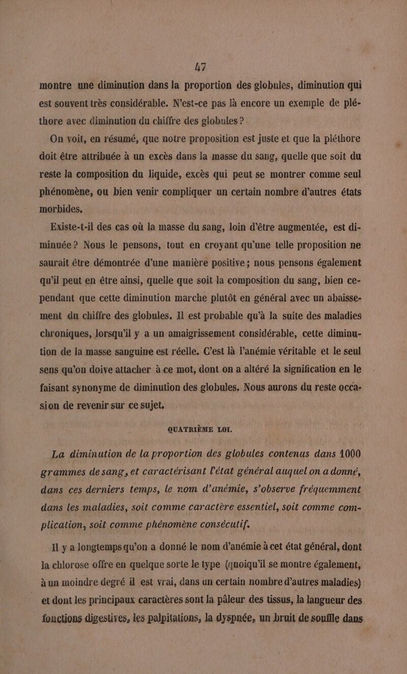 montre une diminution dans la proportion des globules, diminution qui est souvent très considérable. N'est-ce pas là encore un exemple de plé- thore avec diminution du chiffre des globules ? On voit, en résumé, que notre proposition est juste et que la pléthore doit être attribuée à un excès dans la masse du sang, quelle que soit du reste la composition du liquide, excès qui peut se montrer comme seul phénomène, ou bien venir compliquer un certain nombre d’autres états morbides. | Existe-t-il des cas où la masse du sang, loin d’être augmentée, est di- minuée ? Nous le pensons, tout en croyant qu’une telle proposition ne saurait être démontrée d’une manière positive ; nous pensons également qu’il peut en être ainsi, quelle que soit la composition du sang, bien ce- pendant que cette diminution marche plutôt en général avec un abaisse- ment du chiffre des globules. Il est probable qu’à la suite des maladies chroniques, lorsqu'il y a un amaigrissement considérable, cette diminu- tion de la masse sanguine est réelle. C’est là l’anémie véritable et le seul sens qu’on doive attacher à ce mot, dont on a altéré la signification en le faisant synonyme de diminution des globules. Nous aurons du reste occa: sion de revenir sur ce sujet, QUATRIÈME LOI. La diminution de la proportion des globules contenus dans 1000 grammes de sang, et caractérisant l’état général auquel on a donné, dans ces derniers temps, le rom d’anémie, s’observe fréquemment dans les maladies, soit comme caractère essentiel, soit comme com- plication, soit comme phénomène consécutif. Il y a longtemps qu’on a donné le nom d’anémie à cet état général, dont la chlorose offre en quelque sorte le type (quoiqu'il se montre également, à un moindre degré il est vrai, dans un certain nombre d’autres maladies) et dont les principaux caractères sont la pâleur des tissus, la langueur des fonctions digestives, les palpitations, la dyspnée, un bruit de souflle dans