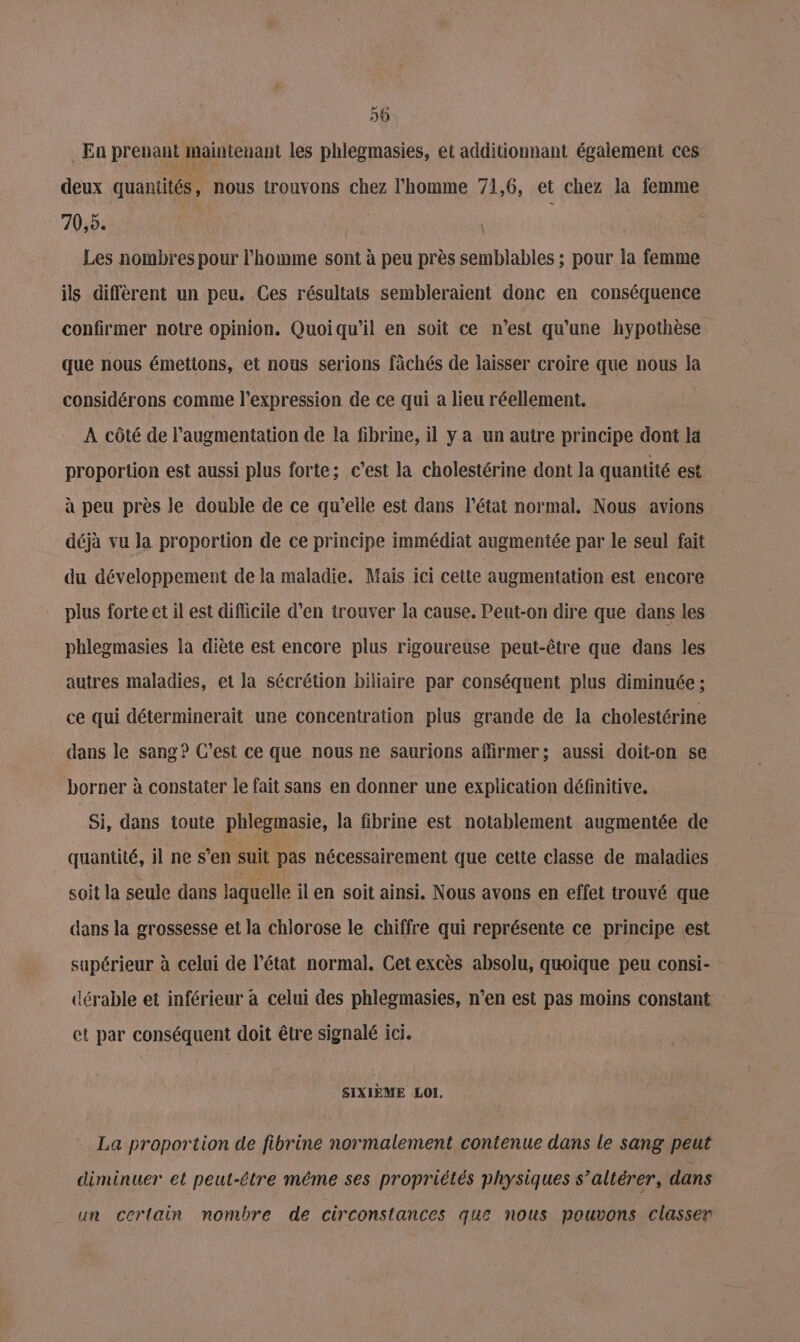 59 En prenant maintenant les phlegmasies, et additionnant également ces deux quantités, nous trouvons chez l’homme 71,6, et chez la femme 70,5. Les nombres pour l'homme sont à peu près semblables ; pour la femme ils diffèrent un peu. Ces résultats sembleraient donc en conséquence confirmer notre opinion. Quoiqu'il en soit ce n’est qu'une hypothèse que nous émettons, et nous serions fàchés de laisser croire que nous la considérons comme l’expression de ce qui a lieu réellement. | À côté de l'augmentation de la fibrine, il y a un autre principe dont la proportion est aussi plus forte; c’est la cholestérine dont la quantité est à peu près le double de ce qu’elle est dans l’état normal, Nous avions déjà vu la proportion de ce principe immédiat augmentée par le seul fait du développement de la maladie. Mais ici cette augmentation est encore plus forte et il est difficile d’en trouver la cause. Peut-on dire que dans les phlegmasies la diète est encore plus rigoureuse peut-être que dans les autres maladies, et la sécrétion biliaire par conséquent plus diminuée ; ce qui déterminerait une concentration plus grande de la cholestérine dans le sang? C'est ce que nous ne saurions affirmer; aussi doit-on se borner à constater le fait sans en donner une explication définitive. Si, dans toute phlegmasie, la fibrine est notablement augmentée de quantité, il ne s’en suit pas nécessairement que cette classe de maladies soit la seule dans laquelle il en soit ainsi. Nous avons en effet trouvé que dans la grossesse et la chlorose le chiffre qui représente ce principe est supérieur à celui de l’état normal. Cet excès absolu, quoique peu consi- dérable et inférieur à celui des phlegmasies, n’en est pas moins constant et par conséquent doit être signalé ici. SIXIÈME LOI. La proportion de fibrine normalement contenue dans le sang peut diminuer et peut-être même ses propriétés physiques s’altérer, dans un certain nombre de circonstances que nous pouvons classer