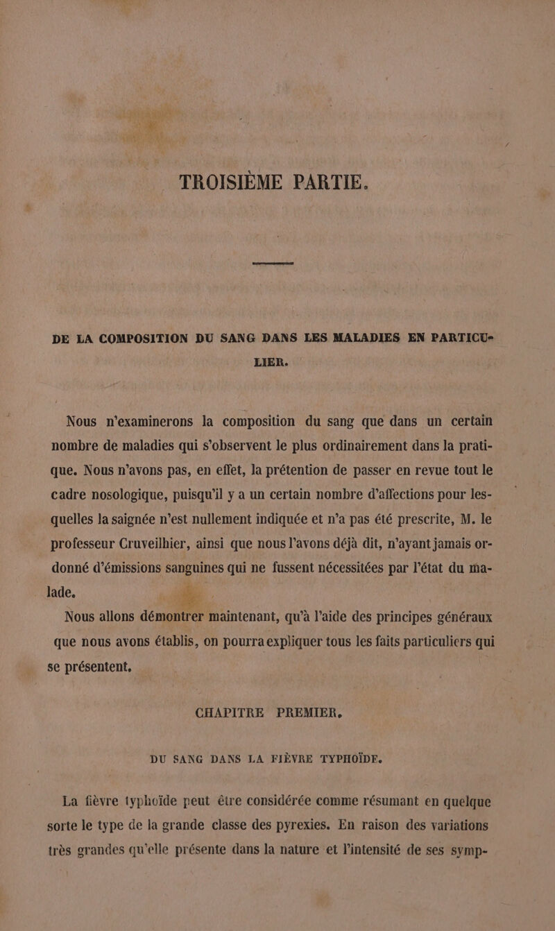 TROISIÈME PARTIE. DE LA COMPOSITION DU SANG DANS LES MALADIES EN PARTICU- LIER. Nous n’examinerons la composition du sang que dans un certain nombre de maladies qui s’observent le plus ordinairement dans la prati- que. Nous n'avons pas, en effet, la prétention de passer en revue tout le cadre nosologique, puisqu'il y a un certain nombre d’affections pour les- quelles la saignée n’est nullement indiquée et n’a pas été prescrite, M. le professeur Cruveilhier, ainsi que nous l’avons déjà dit, n'ayant jamais or- donné d'émissions sanguines qui ne fussent nécessitées par l’état du ma- lade, de. Nous allons démontrer maintenant, qu’à l’aide des principes généraux que nous avons établis, on pourra expliquer tous les faits particuliers qui se présentent, CHAPITRE PREMIER, DU SANG DANS LA FIÈVRE TYPHOÏDF. La fièvre typhoïde peut être considérée comme résumant en quelque sorte le type de la grande classe des pyrexies. En raison des variations très grandes qu'elle présente dans la nature et l’intensité de ses symp-