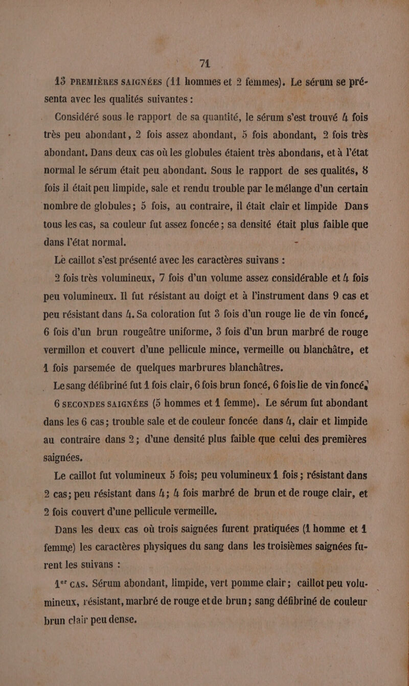 74 15 PREMIÈRES SAIGNÉES (11 hommes et 2 femmes). Le sérum se pré- senta avec les qualités suivantes : | Considéré sous le rapport de sa quantité, le sérum s’est trouvé A fois très peu abondant, 2 fois assez abondant, 5 fois abondant, 2 fois très abondant, Dans deux cas où les globules étaient très abondans, et à l'état fois il était peu limpide, sale et rendu trouble par le mélange d’un certain nombre de globules; 5 fois, au contraire, il était clair et limpide Dans tous les cas, sa couleur fut assez foncée ; sa densité était plus faible que dans l’état normal. - Le caillot s’est présenté avec les caractères suivans : 2 fois très volumineux, 7 fois d’un volume assez considérable et 4 fois peu volumineux. Il fut résistant au doigt et à l'instrument dans 9 cas et peu résistant dans 4. Sa coloration fut 3 fois d’un rouge lie de vin foncé, 6 fois d’un brun rougeûtre uniforme, 3 fois d’un brun marbré de rouge vermillon et couvert d’une pellicule mince, vermeille ou blanchâtre, et 1 fois parsemée de quelques marbrures blanchûtres. Le sang défibriné fut 1 fois clair, 6 fois brun foncé, 6 fois lie de vin foncé, 6 SECONDES SAIGNÉES (5 hommes et 1 femme). Le sérum fut abondant dans les 6 cas; trouble sale et de couleur foncée dans 4, clair et limpide au contraire dans 2; d’une densité plus faible que celui des premières saignées. | Le caillot fut volumineux 5 fois; peu volumineux 1 fois ; résistant dans 2 cas; peu résistant dans A; 4 fois marbré de brun et de rouge clair, et 2 fois couvert d’une pellicule vermeille, Dans les deux cas où trois saignées furent pratiquées (1 homme et 4 femme) les caractères physiques du sang dans les troisièmes saignées fu- rent les suivans : 4e cas. Sérum abondant, limpide, vert pomme clair; caillot peu volu- mineux, résistant, marbré de rouge etde brun; sang défibriné de couleur brun clair peu dense. Cp per,