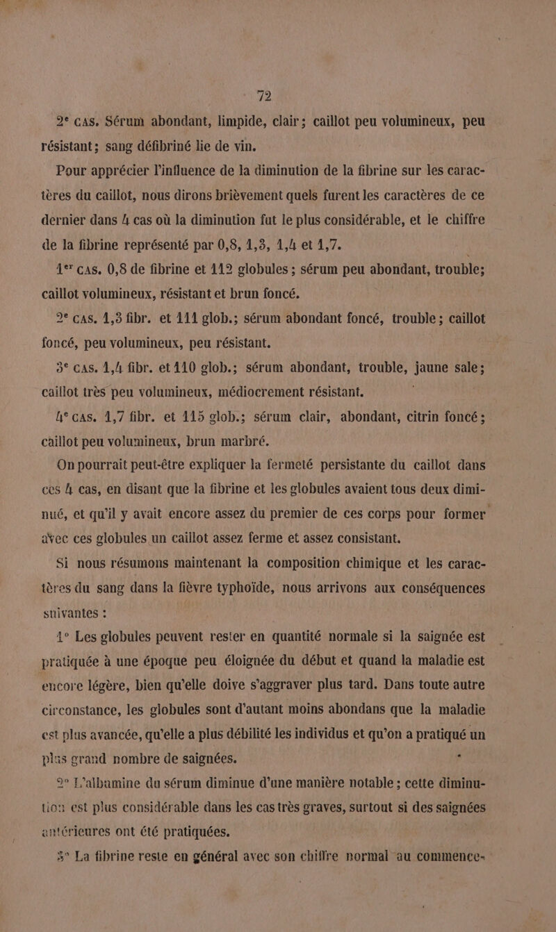 re) 2° cas, Sérum abondant, limpide, clair; caillot peu volumineux, peu résistant; sang défibriné lie de vin. Pour apprécier l'influence de la diminution de la fibrine sur les carac- tères du caillot, nous dirons brièvement quels furent les caractères de ce dernier dans 4 cas où la diminution fut le plus considérable, et le chiffre de la fibrine représenté par 0,8, 1,8, 1,4 et 4,7. | 1° cas. 0,8 de fibrine et 112 globules ; sérum peu abondant, trouble; caillot volumineux, résistant et brun foncé. 2e cas. 1,3 fibr. et 111 glob.; sérum abondant foncé, trouble; caillot foncé, peu volumineux, peu résistant. 3° cas. 1,4 fibr. et 110 glob.; sérum abondant, trouble, jaune sale; caillot très peu volumineux, médiocrement résistant. h° cas. 1,7 fibr. et 115 olob.; sérum clair, abondant, citrin foncé ; caillot peu volumineux, brun marbré. On pourrait peut-être expliquer la fermeté persistante du caillot dans ces l Cas, en disant que la fibrine et les globules avaient tous deux dimi- nué, et qu'il y avait encore assez du premier de ces corps pour former avec ces globules un caillot assez ferme et assez consistant, Si nous résumons maintenant la composition chimique et les carac- ières du sang dans la fièvre typhoïde, nous arrivons aux conséquences suivantes : 4° Les globules peuvent rester en quantité normale si la saignée est pratiquée à une époque peu éloignée du début et quand la maladie est encore légère, bien qu’elle doive s’aggraver plus tard. Dans toute autre circonstance, les globules sont d’autant moins abondans que la maladie est plus avancée, qu’elle a plus débilité les individus et qu’on a pratiqué un plas grand nombre de saignées. » 2° L’albamine du sérum diminue d’une manière notable ; cette diminu- tion est plus considérable dans les cas très graves, surtout si des saignées ertérieures ont été pratiquées. 3° La fibrine reste en général avec son chiffre normal au commence-