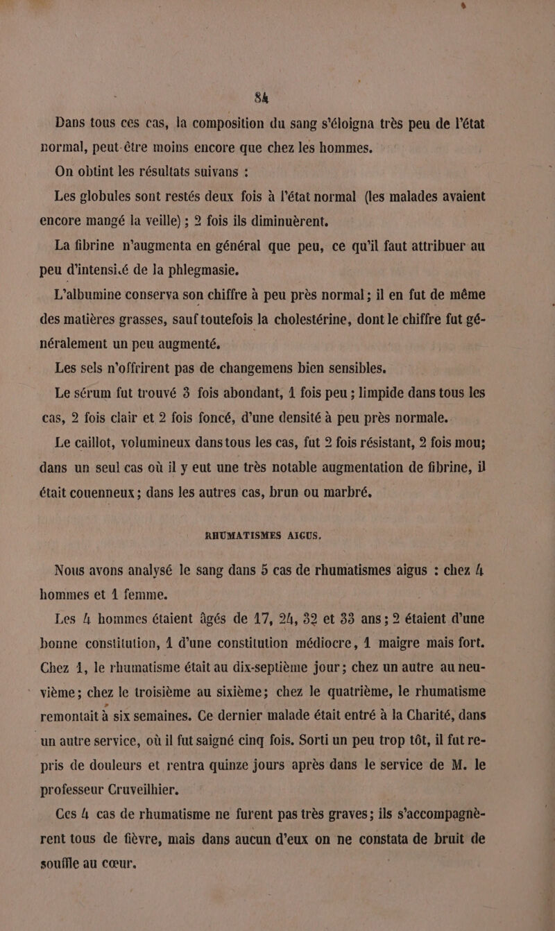 Dans tous ces cas, la composition du sang s'éloigna très peu de l'état normal, peut-être moins encore que chez les hommes. On obtint les résultats suivans : Les globules sont restés deux fois à l’état normal (les malades avaient encore mangé la veille) ; 2 fois ils diminuèrent. La fibrine n’augmenta en général que peu, ce qu’il faut attribuer au peu d'intensi.é de la phlegmasie. L’albumine conserva son chiffre à peu près normal ; il en fut de même des matières grasses, sauf toutefois la cholestérine, dont le chiffre fut gé- néralement un peu augmenté, Les sels n’offrirent pas de changemens bien sensibles. Le sérum fut trouvé 3 fois abondant, 1 fois peu ; limpide dans tous les cas, 2 fois clair et 2 fois foncé, d’une densité à peu près normale. Le caillot, volumineux dans tous les cas, fut 2? fois résistant, 2 fois mou; dans un seul cas où il y eut une très notable augmentation de fibrine, à était couenneux ; dans les autres cas, brun ou marbré, RHUMATISMES AIGUS. Nous avons analysé le sang dans 5 cas de rhumatismes aigus : chez A hommes et 1 femme. Les 4 hommes étaient âgés de 17, 2h, 82 et 33 ans; 2 étaient d’une bonne constitution, À d’une constitution médiocre, 1 maigre mais fort. Chez 1, le rhumatisme était au dix-septième jour ; chez un autre au neu- * vième; chez le troisième au sixième; chez le quatrième, le rhumatisme remontait à six semaines. Ce dernier malade était entré à la Charité, dans “un autre service, où il fut saigné cinq fois. Sorti un peu trop tôt, il fut re- pris de douleurs et rentra quinze jours après dans le service de M. le professeur Cruveilhier, Ces 4 cas de rhumatisme ne furent pas très graves ; ils s’accompagnè- rent tous de fièvre, mais dans aucun d'eux on ne constata de bruit de souffle au cœur.