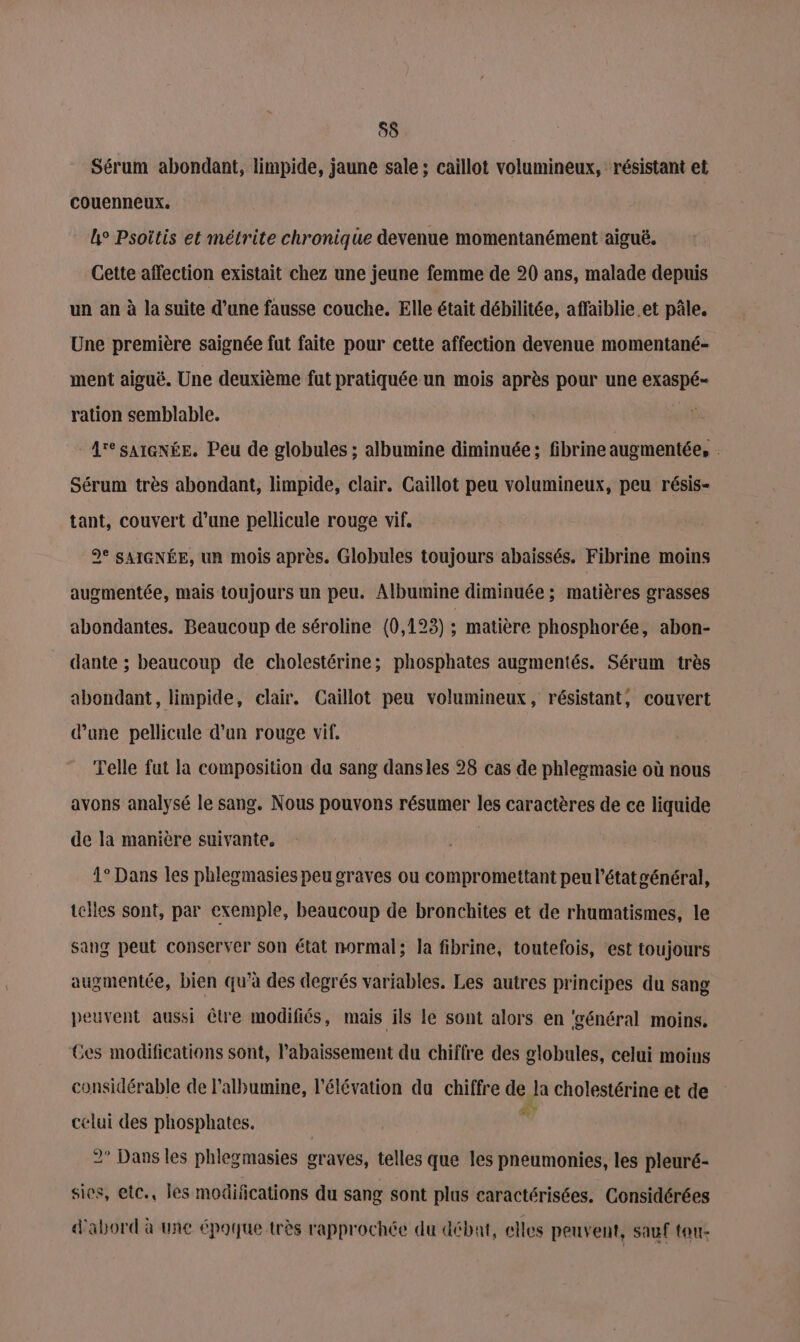 Sérum abondant, limpide, jaune sale ; caillot volumineux, résistant et couenneux. lL° Psoitis et métrite chronique devenue momentanément aiguë. Cette affection existait chez une jeune femme de 20 ans, malade depuis un an à la suite d’une fausse couche. Elle était débilitée, affaiblie.et pâle. Une première saignée fut faite pour cette affection devenue momentané- ment aiguë. Une deuxième fut pratiquée un mois après pour une exaspé= ration semblable. | A'e sA1GNÉE. Peu de globules ; albumine diminuée; fibrine augmentée, . Sérum très abondant, limpide, clair. Caillot peu volumineux, peu résis- tant, couvert d’une pellicule rouge vif. 9° SAIGNÉE, un mois après. Globules toujours abaissés. Fibrine moins augmentée, mais toujours un peu. Albumine diminuée ; matières grasses abondantes. Beaucoup de séroline (0,123) ; matière phosphorée, abon- dante ; beaucoup de cholestérine; phosphates augmentés. Sérum très abondant, limpide, clair. Caillot peu volumineux, résistant, couvert d’une pellicule d'un rouge vif. Telle fat la composition da sang dansles 28 cas de phlegmasie où nous avons analysé le sang. Nous pouvons résumer les caractères de ce liquide de la manière suivante, 4° Dans les phlegmasies peu graves ou compromettant peu l’état général, telles sont, par exemple, beaucoup de bronchites et de rhumatismes, le sang peut conserver Son état normal; la fibrine, toutefois, est toujours augmentée, bien qu’à des degrés variables. Les autres principes du sang peuvent aussi être modifiés, mais ils le sont alors en ‘général moins. Ces modifications sont, l’abaissement du chiffre des globules, celui moins considérable de lalbumine, l'élévation du chiffre de la cholestérine et de celui des phosphates. | ® 2° Dans les phlegmasies graves, telles que les pneumonies, les pleuré- sies, etc, les modifications du sang sont plus caractérisées. Considérées d'abord à une époque très rapprochée du débat, elles peuvent, sauf tou-