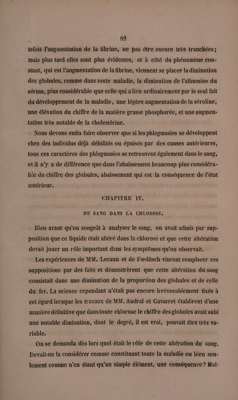 59 tefois l'augmentation de la fibrine, ne pas étre encore très tranchées; mais plus tard elles sont plus évidentes, et à côté du phénomène con- stant, qui est l’augmentation de la fibrine, viennent se placer la diminution des globules, comme dans toute maladie, la diminution de l’albumine du sérum, plus considérable que celle qui a lieu ordinairement par le seul fait du développement de la maladie, une légère augmentation de la séroline, une élévation du chiffre de la matière grasse phosphorée, et une augmen- {ation très notable de la cholestérine. - Nous devons enfin faire observer que si les phlegmasies se développent chez des individus déjà débilités ou épuisés par des causes antérieures, tous ces caractères des phlegmasies se retrouvent également dans le sang, etil n’y a de différence que dans l’abaissement beaucoup plus considéra- ‘b'e du chiffre des globules, abaissement qui est la conséquence de l'état antérieur, “CHAPITRE 1V. DU SANG DANS LA CHLOROSE. Bien avant qu’on songeût à analyser le sang, on avait admis par sup- position que ce liquide était altéré dans la chlorose et que cette altération devait jouer un rôle important dans les symptômes qu’on observait. Les expériences de MM. Lecanu et de Fœditsch vinrent remplacer ces suppositions par des faits et démontrèrent que cette altération du sang consistait dans une diminution de la proportion des globules et de celle du fer. La science cependant n’était pas encore irrévocablement fixée à cet égard lorsque les travaux de MM. Andral et Gavarret établirent d’une manière définitive que dans toute chlorose le chiffre des globules avait subi une notable diminution, dont le degré, il est vrai, pouvait être très va- riable, On se demanda dès lors quel était le rôle de cette altération du sang. Devait-on la considérer comme constituant toute la maladie ou bien seu- lement comme n’en étant qu'un simple élément, une conséquence ? Mal-