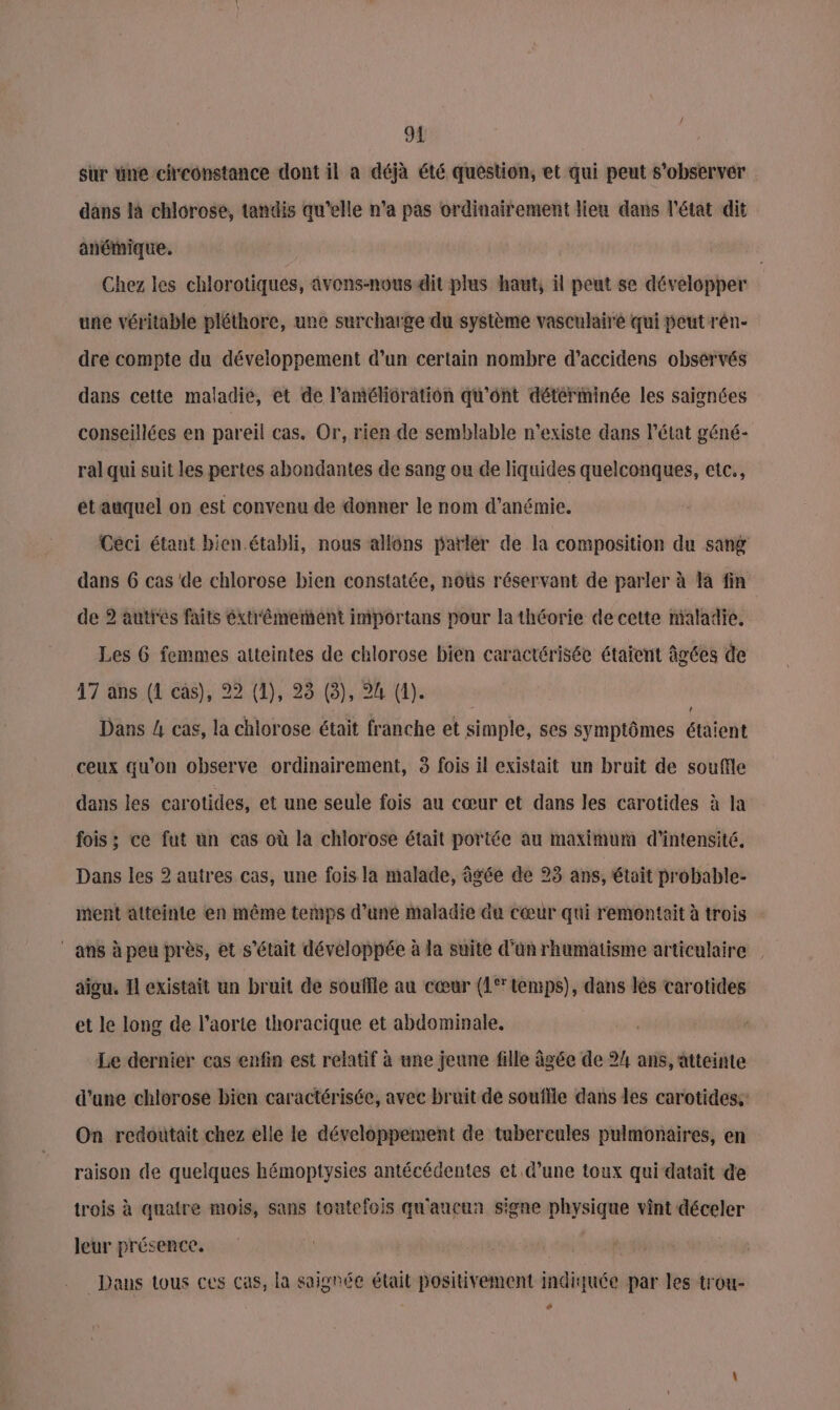 sur une cheonstance dont il a déjà été question, et qui peut s’observer dans là chlorose, tandis qu’elle n’a pas ordinairement lieu dans l'état dit anémique. Chez les chlorotiques, avons-nous dit plus haut, il peut se développer une véritable pléthore, une surcharge du système vasculaire qui peut rén- dre compte du développement d’un certain nombre d’accidens obsérvés dans cette maladie, et de l'amélioration qu'ont détérminée les saignées conseillées en pareil cas. Or, rien de semblable n'existe dans état géné- ral qui suit les pertes abondantes de sang ou de liquides quelconques, etc., étauquel on est convenu de donner le nom d’anémie. Céci étant bien établi, nous allons parlér de la composition du sang dans 6 cas de chlorose bien constatée, noùs réservant de parler à là fin de 2 autres faits éxt'êémement importans pour la théorie de cette maladie. Les 6 femmes atteintes de chlorose bien caractérisée étaient âgées de 47 ans (1 cas), 22 (1), 23 (3), 24 (1). | Dans 4 cas, la chlorose était franche et simple, ses symptômes étaient ceux qu'on observe ordinairement, 3 fois il existait un bruit de souffle dans les carotides, et une seule fois au cœur et dans les carotides à la fois ; ce fut un cas où là chlorose était portée au maximum d'intensité. Dans les 2 autres cas, une fois la malade, âgée de 23 ans, était probable- ment atteinte en même temps d’une maladie du cœur qui remonteit à trois ans à peu près, et s'était développée à la suite d’ün rhumatisme articulaire | aigu, I existait un bruit de souffle au cœur (1 temps), dans lès carotides et le long de l'aorte thoracique et abdominale. Le dernier cas enfin est relatif à une jeune fille âgée de 24 ans, atteinte d'une chlorose bien caractérisée, avec bruit de souffle dans les carotides, On redoutait chez elle le développement de tubercules pulmonaires, en raison de quelques hémoptysies antécédentes et d’une toux qui datait de trois à quatre mois, sans toutefois qu'aucun signe physique vint déceler leur présence, +0 | Dans tous ces cas, la saignée était positivement indiquée par les trou- ‘