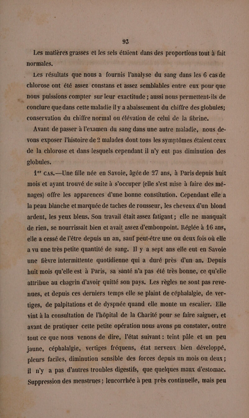 Les matières grasses el les sels étaient dans des proportions tout à fait normales. Les résultats que nous a fournis l'analyse du sang dans les 6 cas de chlorose ont été assez constans et assez semblables entre eux pour que nous puissions compter sur leur exactitude ; aussi nous permettent-ils de conclure que dans cette maladie il y a abaissement du chiffre des globules; conservation du chiffre normal ou élévation de celui de la fibrine. Avant de passer à l'examen du sang dans une autre maladie, nous de- vons exposer l’histoire de 2 malades dont tous les symptômes étaient ceux de la chlorose et dans lesquels cependant il n’y eut pas diminution des globules. | A° cas. —Une fille née en Savoie, âgée de 27 ans, à Paris depuis huit mois et ayant trouvé de suite à s’occuper (elle s’est mise à faire des mé- nages) offre les apparences d’une bonne constitution. Cependant elle a la peau blanche et marquée de taches de rousseur, les cheveux d’un blond ardent, les yeux bleus. Son travail était assez fatigant : elle ne mariquait de rien, se nourrissait bien et avait assez d’embonpoint, Réglée à 16 ans, elle a cessé de l'être depuis un an, sauf peut-être une ou deux fois où elle a vu une très petite quantité de sang. Il y a sept ans elle eut en Savoie une fièvre intermittente quotidienne qui a duré près d’un an. Depuis huit mois qu’elle est à Paris, sa santé n’a pas été très bonne, ce qu’elle attribue au chagrin d’avoir quitté son pays. Les règles ne sont pas reve- nues, et depuis ces derniers temps elle se plaint de céphalalgie, de ver- tiges, de palpitations et de dyspnée quand elle monte un escalier. Elle vint à la consultation de l’hôpital de la Charité pour se faire saigner, et avant de pratiquer cette petite opération nous avons pu constater, outre tout ce que nous venons de dire, l’état suivant : teint pâle et un peu jaune, céphalalgie, vertiges fréquens, état nerveux bien développé, pleurs faciles, diminution sensible des forces depuis un mois ou deux ; il n'y a pas d’autres troubles digestifs, que quelques maux d'estomac. Suppression des menstrues ; leucorrhée à pen près continuelle, mais peu