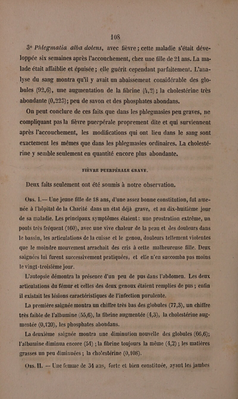 3° Phlegmatia alba dolens, avec fièvre ; cette maladie s'était déve- loppée six semaines après l'accouchement, chez une fille de 21 ans. La ma- lade était affaiblie et épuisée ; elle guérit cependant parfaitement. L’ana- lyse du sang montra qu'il y avait un abaissement considérable des glo- bules (92,6), une augmentation de la fibrine (4,2) ; la cholestérine très . abondante (0,223); peu de savon et des phosphates abondans. On peut conclure de ces faits. que dans les phlegmasies peu graves, ne compliquant pas la fièvre puerpérale proprement dite et qui surviennent après l'accouchement, les modifications qui ont lieu dans le sang sont exactement les mêmes que dans les phlegmasies ordinaires. La cholesté- rine y semble seulement en quantité encore plus abondante. FIÈVRE PUERPÉRALE CRAVE. Deux faits seulement ont été soumis à notre observation. Oss. L.— Une jeune fille de 18 ans, d’une assez bonne constitution, fut ame- née à l'hôpital de la Charité dans un état déjà grave, et au dix-huitième jour de sa maladie. Les principaux symptômes élaient: une prostration extrême, un pouls très fréquent (160), avec une vive chaleur de la peau et des douleurs dans le bassin, les articulations de la cuisse et le genou, douleurs tellement violentes que le moindre mouvement arrachait des cris à cette malheureuse fille. Deux saignées lui furent successivement pratiquées; et elle n’en succomba pas moins le vingt-troisième jour. L’autopsie démontra la présence d’un peu de pus dans l'abdomen. Les deux articulations du fémur et celles des deux genoux étaient remplies de pus ; enfin il existait les lésions caractéristiques de l'infection purulente. La première saignée montra un chiffre très bas des globules (77,3), un chiffre très faible de l’albumine (55,6), la fibrine augmentée (4,3), la cholestérine aug- mentée (0,120), les phosphates abondans. La deuxième saignée montra une diminution nouvelle des globules (66,6); lalbumine diminua encore (54) ; la fibrine toujours la même (4,2) ; les matières grasses un peu diminuées ; la cho'estérine (0,108). Ogs. IE, — Une femme de 34 aus, forle et bien constituée, ayant les jambes