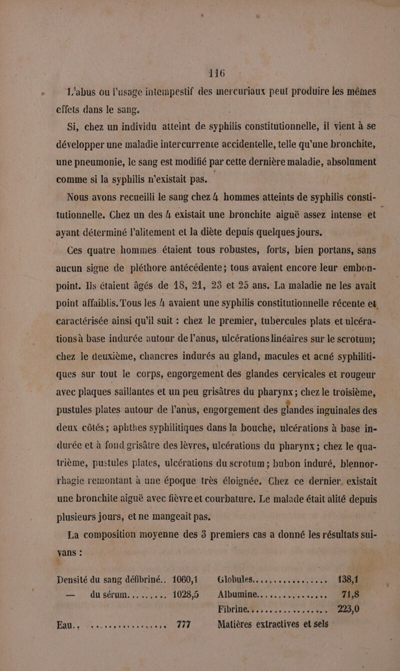 L'abus ou l'usage intempestif des mercuriaux peut produire les mêmes effets dans le sang. Si, chez un individu atteint de syphilis constitutionnelle, il vient à se développer une maladie intercurrente accidentelle, telle qu’une bronchite, une pneumonie, le sang est modifié par cette dernière maladie, absolument comme si la syphilis n'existait pas. | Nous avons recueilli le sang chez 4 hommes atteints de syphilis consti- tutionnelle, Chez un des 4 existait une bronchite aiguë assez intense et ayant déterminé l’alitement et la diète depuis quelques jours. Ces quatre hommes étaient tous robustes, forts, bien portans, sans aucun signe de pléthore antécédente; tous avaient encore leur embon- point. Ils étaient âgés de 18, 21, 23 et 25 ans. La maladie ne les avait point affaiblis. Tous les h avaient une syphilis constitutionnelle récente et, caractérisée ainsi qu’il suit : chez le premier, tubercules plats et ulcéra- tions à base indurée autour de l’anus, ulcérationslinéaires sur le scrotum; chez le deuxième, chancres indurés au gland, macules et acné syphiliti- ques sur tout le corps, engorgement des glandes cervicales et rougeur avec plaques saillantes et un peu grisâtres du pharynx ; chez le troisième, pustules plates autour de l'anus, engorgement des glandes inguinales des deux côtés; aphthes syphilitiques dans la bouche, ulcérations à base in- durée et à fond grisâtre des lèvres, ulcérations du pharynx; chez le qua- trième, pustules plates, ulcérations du scrotum ; bubon induré, blennor- rhagie remontant à une époque très éloignée. Chez ce dernier. existait une bronchite aiguë avec fièvre et courbature. Le malade était alité depuis plusieurs jours, etne mangeait pas. La composition moyenne des 3 premiers cas a donné les résultats sui- vans : | ÿ Densité du sang défibriné.. 1060,1 Glôbules.. 4... ..:.0,.1488S — dusérum.......: 1028,5 : Albuminé.......,...,.. CRE FPT à one. encoc TSRU PAR een se LR TS TT Matières extractives et sels :