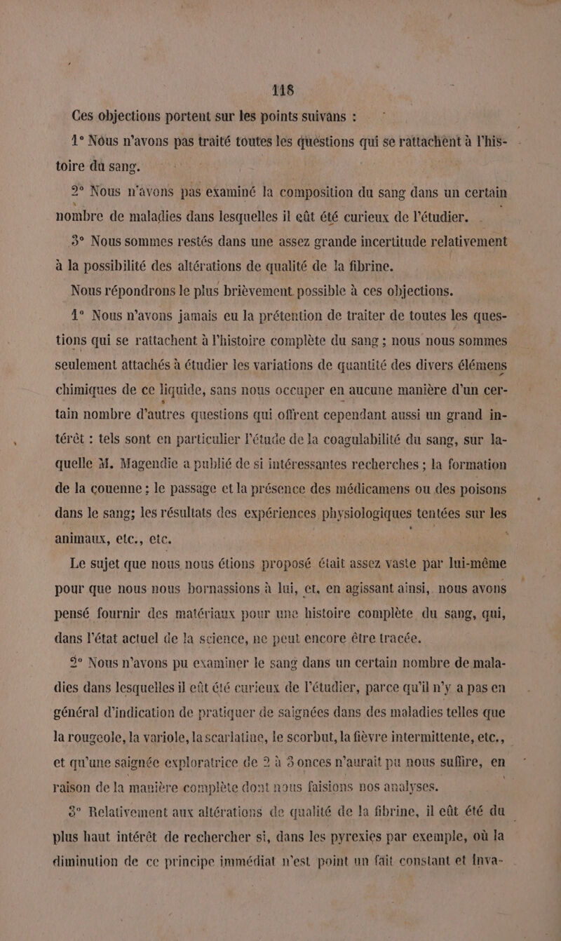 Ces objections portent sur les points suivans : 4° Nôus n'avons pas traité toutes les questions qui se rattachent à l’his- toire dû sang. 2° Nous n'avons pas examiné la composition du sang dans un certain nombre de maladies dans lesquelles il eût été curieux de l’étudier. . 5° Nous sommes restés dans une assez grande incertitude relativement à la possibilité des altérations de qualité de la fibrine. Nous répondrons le plus brièvement possible à ces objections. 1° Nous n'avons jamais eu la prétention de traiter de toutes les ques- tions qui se rattachent à l’histoire complète du sang ; nous nous sommes seulement attachés à étudier les variations de quantité des divers élémens chimiques de ce liquide, sans nous occuper en aucune manière d'un cer- j x tain nombre d’autres questions qui offrent cependant aussi un grand in- térèt : tels sont en particulier Pétude de la coagulabilité du sang, sur la- quelle M. Magendie a publié de si intéressantes recherches ; la formation de la couenne ; le passage et la présence des médicamens ou des poisons dans le sang; les résultats des expériences physiologiques tentées sur les animaux, elc., etc. \ Le sujet que nous nous étions proposé était assez vaste par lui-même pour que nous nous bornassions à lui, et, en agissant ainsi, nous avons pensé fournir des matériaux pour une histoire complète du sang, qui, dans l'état actuel de la science, ne peut encore être tracée. Se Nous n'avons pu examiner le sang dans un certain nombre de mala- dies dans lesquelles il eût 66 curieux de Pétudier, parce qu'il n’y a pas en général d'indication de pratiquer de saignées dans des maladies telles que la rougeole, la variole, la scarlatine, le scorbut, la fièvre intermittente, etc., et qu'une saignée exploratrice de 2 à 3 onces n'aurait pu nous suflire, en raison de la manière complète dont nous faisions nos analyses. 3° Relativement aux altérations de qualité de la fibrine, il eût été da plus haut intérêt de rechercher si, dans les pyrexies par exemple, où la diminution de ce principe immédiat m'est point un fait constant et {nva-