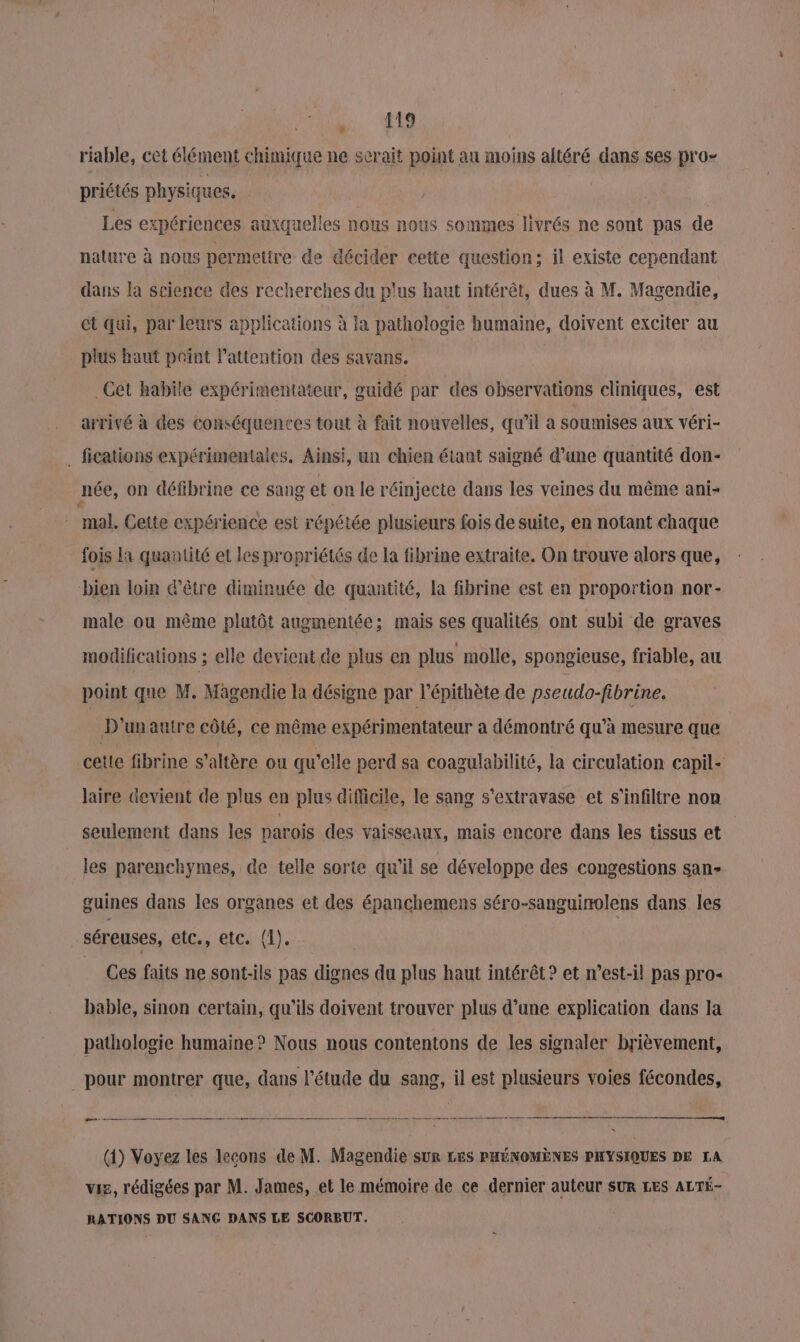 Le. ‘te | riable, cet élément chimique ne serait point au moins altéré dans ses pro- priétés physiques. | Les expériences auxquelles nous nous sommes livrés ne sont pas de nature à nous permettre de décider cette question; il existe cependant dans la science des recherches du plus haut intérêt, dues à M. Magendie, et qui, par leurs applications à la pathologie humaine, doivent exciter au plus haut point l'attention des savans. Get habile expérimentateur, guidé par des observations cliniques, est arrivé à des conséquences tout à fait nouvelles, qu’il a soumises aux véri- . fications expérimentales. Ainsi, un chien étant saigné d’une quantité don- née, on défibrine ce sang et on le réinjecte dans les veines du même ani- mal. Cette expérience est répétée plusieurs fois de suite, en notant chaque fois la quantité et les propriétés de la fibrine extraite. On trouve alors que, bien loin d’être diminuée de quantité, la fibrine est en proportion nor- male ou même plutôt augmentée; mais ses qualités ont subi de graves modifications ; elle devient de plus en plus molle, spongieuse, friable, au point que M. Magendie la désigne par l’épithète de pseudo-fibrine. D'unautre côté, ce même expérimentateur à démontré qu’à mesure que | cette fibrine s’altère ou qu'elle perd sa coagulabilité, la circulation capil- laire devient de plus en plus difficile, le sang s’extravase et s’infiltre non seulement dans les parois des vaisseaux, mais encore dans les tissus et les parenchymes, de telle sorte qu’il se développe des congestions san- guines dans les organes et des épanchemens séro-sanguinolens dans les séreuses, etc., etc. (1). Ces faits ne sont-ils pas dignes du plus haut intérêt? et n’est-il pas pro« bable, sinon certain, qu’ils doivent trouver plus d’une explication dans la pathologie humaine ? Nous nous contentons de les signaler brièvement, pour montrer que, dans l'étude du sang, il est plusieurs voies fécondes, re. — — _ mm _ dr mt me néons démarage mn (1) Voyez les lecons de M. Magendie suR LES PHÉNOMÈNES PHYSIQUES DE LA vis, rédigées par M. James, et le mémoire de ce dernier auteur SUR LES ALTÉ- RATIONS DU SANG DANS LE SCORBUT.