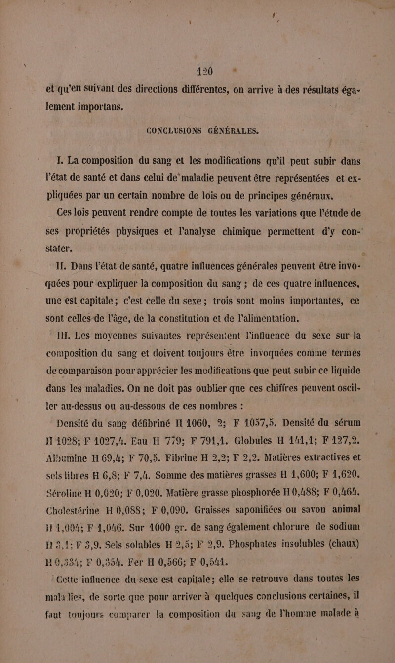 120.9 et qu'en Suivant des directions différentes, on arrive à des résultats éga- lement importans. CONCLUSIONS GÉNÉRALES. I. La composition du sang et les modifications qu'il peut subir dans l'état de santé et dans celui de’maladie peuvent être représentées et ex- pliquées par un certain nombre de lois ou de principes généraux. Ces lois peuvent rendre compte de toutes les variations que l'étude de ses propriétés physiques et l'analyse chimique permettent d’ÿ con- stater. IL. Dans l’état de santé, quatre influences générales peuvent être invo- quées pour expliquer la composition du sang ; de ces quatre influences, une est capitale; c’est celle du sexe; trois sont moins importantes, ce sont celles-de l’âge, de la constitution et de l'alimentation, liT. Les moyennes suivantes représentent l'influence du sexe sur la composition du sang et doivent toujours être invoquées comme termes de comparaison pour apprécier les modifications que peut subir ce liquide dans les maladies. On ne doit pas oublier que ces chiffres peuvent oscil- ler au-dessus ou au-dessous de ces nombres : Densité du sang défibriné H 1060, 2: F 4057,5. Densité du sérum H 1028; F 1027,h. Eau H 779; F 791,1, Globules H 141,1; F 127,2. Albumine H 69,4: F 70,5. Fibrine H 2,9; F 2,2. Matières extractives et sels libres H 6,8; F 7,4. Somme des matières grasses H 1,600; F 1,620. Séroline H 0,620; F 0,020. Matière grasse phosphorée H 0,188; F 0,46. Cholestérine H 0,088; F 0,090. Graisses saponifiées ou savon animal H 4,004; F 1,046. Sur 4000 er. de sang également chlorure de sodium H 5,1: F 3,9. Sels solables H 2,5; F 2,9. Phosphates insolubles (chaux) H0,334; EF 0,354. Fer H 0,566; F 0,541. ! Cette inflaence du sexe est capitale; elle se retrouve dans toutes les mala lies, de sorte que pour arriver à quelques conclusions certaines, il faut toujours comparer la composition du sang de l'homme malade à