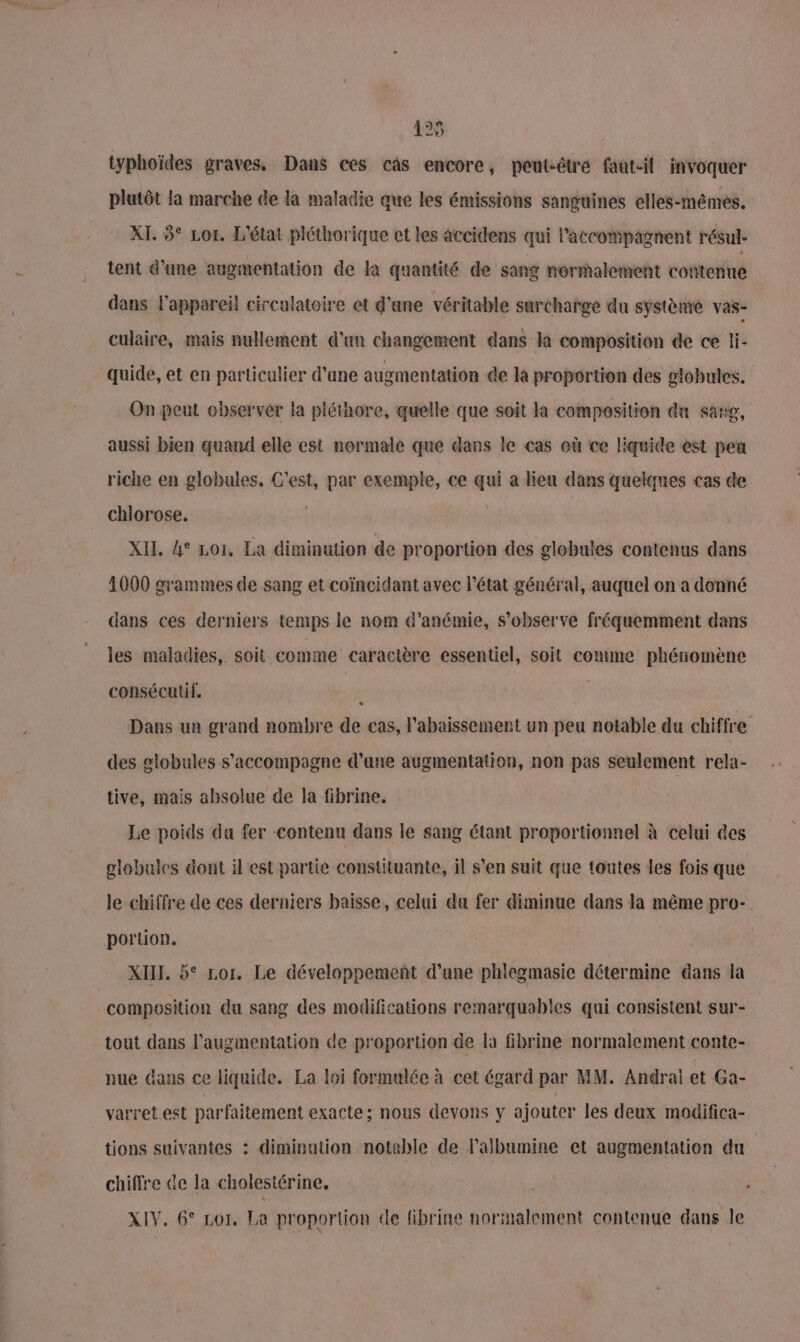 425 typhoïdes graves. Dans ces câs encore, peut-être faut-il invoquer plutôt la marche de la maladie que les émissions sanguines elles-mêmes. XI. 3° Lor. L'état pléthorique et les accidens qui l’accompagnent résul- tent d’une augmentation de la quantité de sang normalement contenue dans l'appareil circulatoire et d'ane véritable surcharge du système vas- culaire, mais nullement d'un changement dans la composition de ce li- quide, et en particulier d’ane augmentation de la proportion des globules. On peut observer la pléthore, quelle que soit la composition du sang, aussi bien quand elle est normale que dans le cas où ce liquide est peu riche en globules. C'est, par exemple, ce qui a lien dans quelques cas de chlorose. if XII. 4° Loi, La diminution de proportion des globules contenus dans 4000 grammes de sang et coïncidant avec l’état général, auquel on a donné dans ces derniers temps le nom d’anémie, s’observe fréquemment dans les maladies, soit comme caractère essentiel, soit comme phénomène consécutif, 1 Dans un grand nombre de cas, l’abaissement un peu notable du chiffre des globules s'accompagne d’une augmentation, non pas seulement rela- tive, mais absolue de la fibrine. Le poids da fer -contenu dans le sang étant proportionnel à celui des globules dont il est partie constituante, il s’en suit que toutes les fois que le chiffre de ces derniers baisse, celui du fer diminue dans la même pro- portion. XII. 5° Lor. Le développemeñt d’une phlegmasie détermine dans la composition du sang des modifications remarquables qui consistent sur- tout dans l'augmentation de proportion de la fibrine normalement conte- nue ans ce liquide. La loi formulée à cet égard par MM. Andral et Ga- varretest parfaitement exacte; nous devons y ajouter les deux modifica- tions suivantes : diminution notable de l'albumine et augmentation du chiffre de la cholestérine. XIV. 6° Lor. La proportion de fibrine normalement contenue dans le