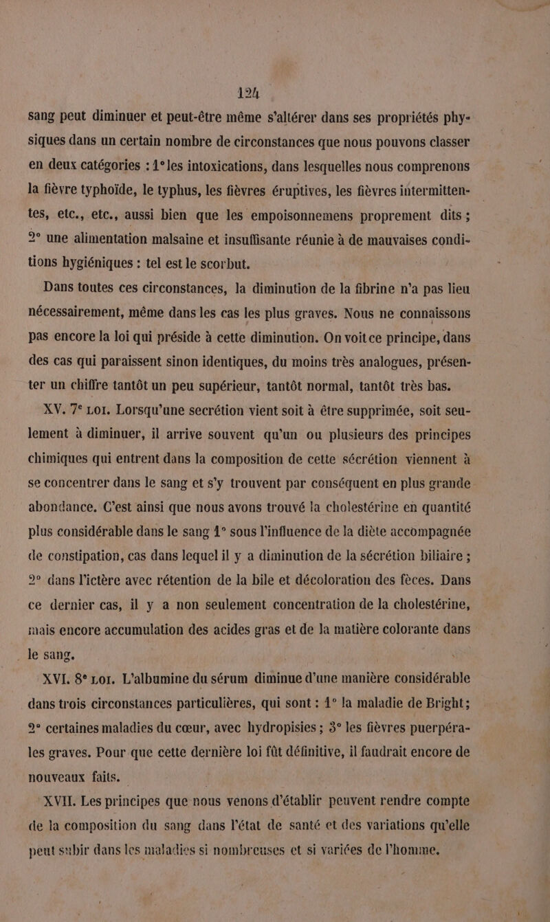 sang peut diminuer et peut-être même s’altérer dans ses propriétés phy- siques dans un certain nombre de circonstances que nous pouvons classer en deux catégories : 1°les intoxications, dans lesquelles nous comprenons la fièvre typhoïde, le typhus, les fièvres éruptives, les fièvres intermitten- tes, etc., etc., aussi bien que les empoisonnemens proprement dits ; 2° une alimentation malsaine et insuffisante réunie à de mauvaises condi- tions hygiéniques : tel est le scorbut. Dans toutes ces circonstances, la diminution de la fibrine n’a pas lieu nécessairement, même dans les cas les plus graves. Nous ne connaissons pas encore la loi qui préside à cette diminution. On voit ce principe, dans des cas qui paraissent sinon identiques, du moins très analogues, présen- ter un chiffre tantôt un peu supérieur, tantôt normal, tantôt très bas. XV. 7° Lor. Lorsqu'une secrétion vient soit à être supprimée, soit seu- lement à diminuer, il arrive souvent qu’un ou plusieurs des principes chimiques qui entrent dans la composition de cette sécrétion viennent à se concentrer dans le sang et s’y trouvent par conséquent en plus grande abondance. C’est ainsi que nous avons trouvé la cholestérine en quantité plus considérable dans le sang 1° sous l’influence de la diète accompagnée de constipation, cas dans lequel il y a diminution de la sécrétion biliaire ; 2° dans l'ictère avec rétention de la bile et décoloration des fèces. Dans ce dernier cas, il y a non seulement concentration de la cholesiérine, hais encore accumulation des acides gras et de Ja matière colorante dans . le sang. XVL 8° Lor. L’albumine du sérum diminue d’une manière considérable dans trois circonstances particulières, qui sont : 4° la maladie de Bright; 2° certaines maladies du cœur, avec hydropisies ; 3° les fièvres puerpéra- les graves. Pour que cette dernière loi fût définitive, il faudrait encore de nouveaux faits. XVII. Les principes que nous venons d'établir peuvent rendre compte de la composition du sang dans l’état de santé et des variations qu’elle peut subir dans les maladies si nombreuses ct si variées de l’homme.