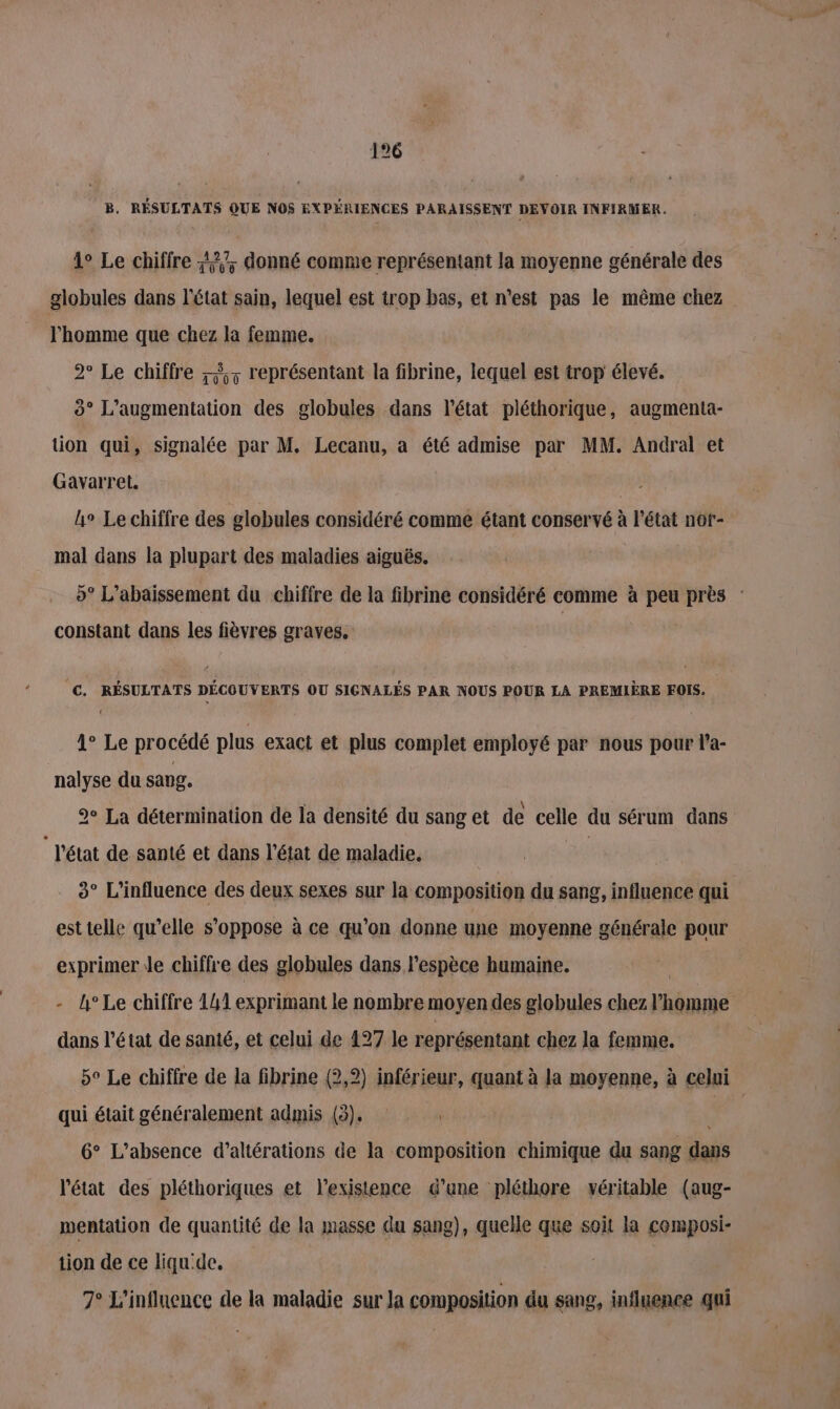 B. RÉSULTATS QUE NOS EXPÉRIENCES PARAISSENT DEVOIR INFIRMER. | 1° Le chiffre 7; donné comme représentant la moyenne générale des l’homme que chez la femme. 2° Le chiffre À; représentant la fibrine, lequel est trop élevé. 3° L'augmentation des globules dans l'état pléthorique, augmenta- tion qui, signalée par M. Lecanu, a été admise par MM. Andral et Gavarret. | h° Le chiffre des globules considéré comme étant conservé à l’état nof- mal dans la plupart des maladies aiguës. constant dans les fièvres graves. €. RÉSULTATS DÉCOUVERTS OU SIGNALÉS PAR NOUS POUR LA PREMIÈRE FOIS. 1° Le procédé plus exact et plus complet employé par nous pour l'a- nalyse du sang. 2° La détermination de la densité du sang et de celle du sérum dans | l'état de santé et dans l'état de maladie. | 3° L'influence des deux sexes sur la composition du sang, influence qui est telle qu’elle s'oppose à ce qu’on donne une moyenne générale pour exprimer le chiffre des globules dans l'espèce humaine. - h°Le chiffre 141 exprimant le nombre moyen des globules chez hérube dans l’état de santé, et celui de 127 le représentant chez la femme. qui était généralement admis (3), 6° L'absence d’altérations de la composition chimique du sang dais l'état des pléthoriques et l'existence d'une pléthore véritable (aug- mentation de quantité de la masse du sang), quelle que soit la composi- tion de ce liqu'dc. 7° L'influence de la maladie sur la composition du sang, influence qui