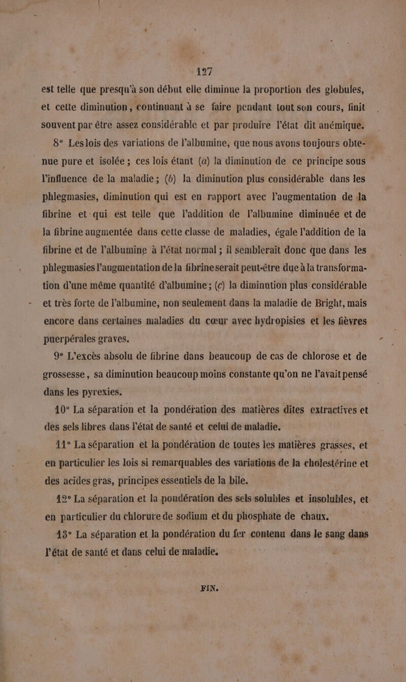 est telle que presqu'à son début elle diminue la proportion des globules, et celte diminution, continuant à se faire pendant tout sen cours, finit souvent par être assez considérable et par produire l’état dit anémique. 8° Leslois des variations de l’albumine, que nous avons toujours obte- nue pure et isolée; ces lois étant (a) la diminution de ce principe sous l'influence de la maladie ; (b) la diminution plus considérable dans les phlegmasies, diminution qui est en rapport avec l'augmentation de Ja fibrine et qui est telle que l'addition de lalbumine diminuée et de Ja fibrine augmentée dans cette classe de maladies, égale l'addition de la fibrine et de l’albumine à l’état normal ; il semblerait donc que dans les phlegmasies l'augmentation de la fibrineserait peut-être due à la transforma- tion d’une même quantité d’albumine ; (c) la diminution plus considérable et très forte de l’albumine, non seulement dans la maladie de Bright, mais encore dans certaines maladies du cœur ayec hydropisies et les fièvres puerpérales graves. 9° L’excès absolu de fibrine dans beaucoup de cas de chlorose et de grossesse, sa diminution beaucoup moins constante qu’on ne l'avait pensé dans les pyrexies. 10° La séparation et la pondération des matières dites extractives ct des sels libres dans l’état de santé et celui de maladie, 11° La séparation et la pondération de toutes les matières grasses, et en particulier les lois si remarquables des variations de la cholestérine et des acides gras, principes essentiels de la bile. 19° La séparation et la pondération des sels solubles et insolubles, et en particulier du chlorure de sodium et du phosphate de chaux. 13° La séparation et la pondération du fer contenu dans le sang dans l’état de santé et dans celui de maladie. | ÿ FIN,