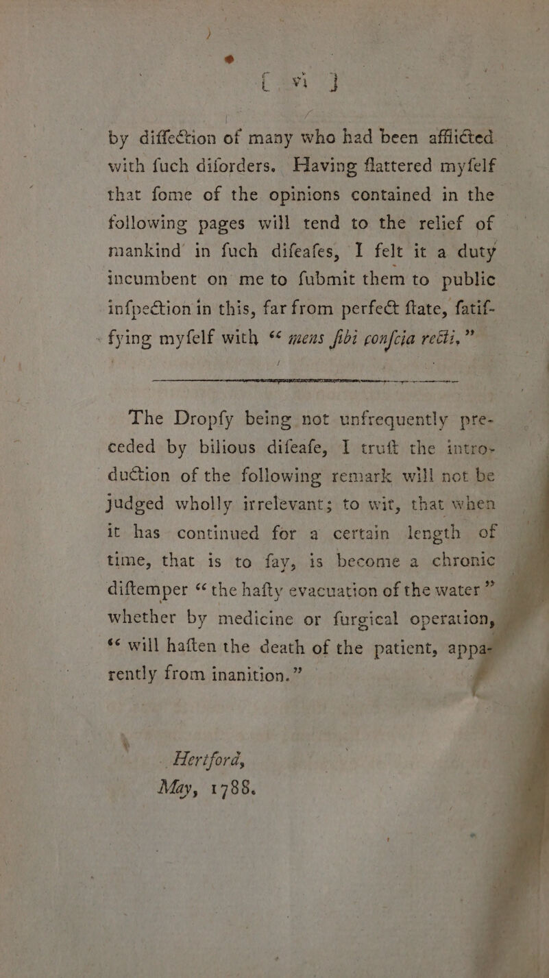 by diffection of many who had been afflicted — with fuch diforders. Having flattered myfelf | that fome of the opinions contained in the © following pages will tend to the relief of | mankind in fuch difeafes, I felt it a duty incumbent on me to fubmit them to public infpection in this, far from perfect ftate, fatif- «fying myfelf with * aeens fibi confcia recti,” | / ig ne ee The Dropfy being not unfrequently pre- ceded by bilious difeafe, I truft the intro-~ duction of the following remark will not be judged wholly irrelevant; to wit, that when it has continued for a certain length of time, that is to fay, is become a chronic diftemper “ the hafty evacuation of the water” whether by medicine or furgical operation, ** will haften the sont of the padeahs appa rently from inanition.’ _ Hertford, May, 1788.