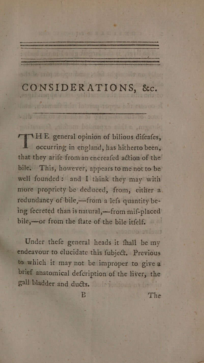 CONSIDERATIONS, &amp;. HE. general opinion of bilious difeafes, occurring in england, has hitherto been, that they arife’from an encreafed aétion of the bile. This, however, appears to me not to be well founded: and I think they may’ with ‘more propriety be deduced, from, either a. redundaney of bile,—from a lefs quantity be- ing fecreted than is natural,—from mif-placed bile,—or from the ftate of the bile itfelf. Under thefe general heads it fhall be my ~ endeavour to elucidate this fubje@t. Previous | to.which it may not be improper to give a brief anatomical defcription of the liver, the gall bladder and ducts. Bo : The