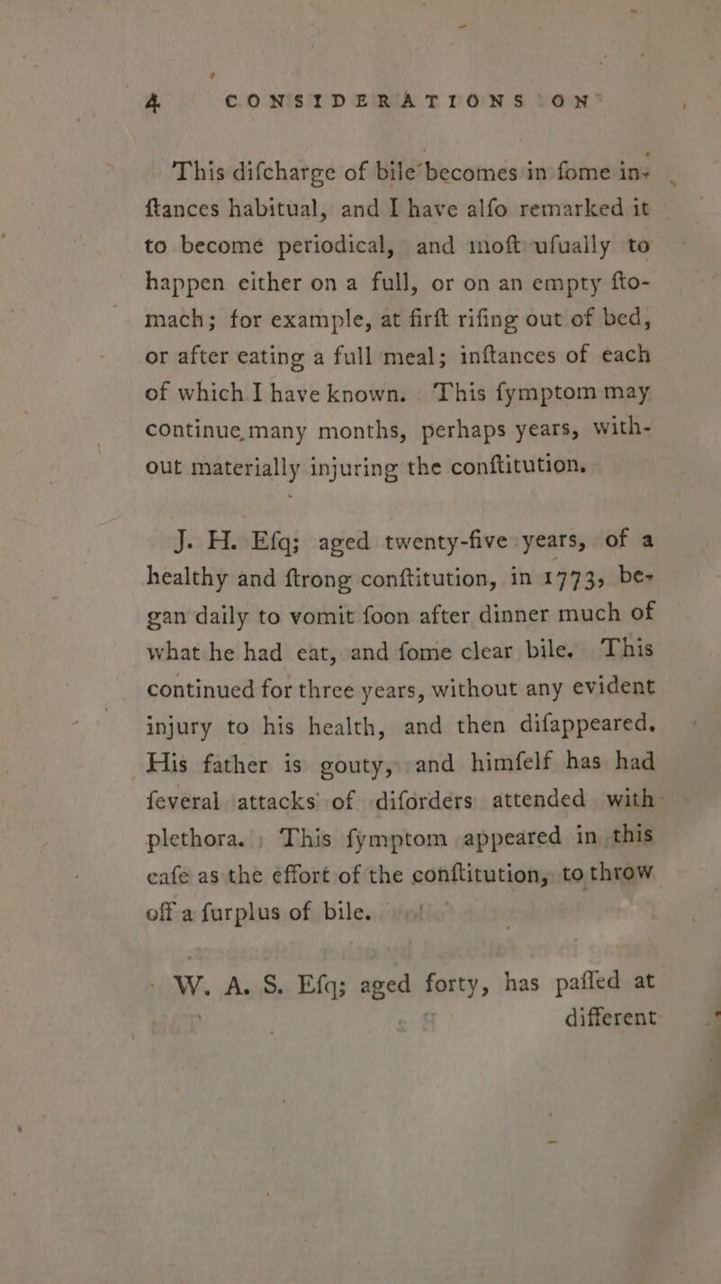 9 i CONSIDERATIONS (ON’ This difcharge of bile’becomes in fome ins q {tances habitual, and I have alfo remarked it — to become periodical, and moft-ufually to happen either on a full, or on an empty fto- mach; for example, at firft rifing out of bed, or after eating a full meal; inftances of each of which I have known. ‘This fymptom may continue many months, perhaps years, with- out materially injuring the conftitution. J. H. Efq; aged twenty-five years, of a healthy and {trong conftitution, in 17733 be- gan daily to vomit foon after dinner much of what he had eat, and fome clear bile, This continued for three years, without any evident injury to his health, and then difappeared. His father is gouty, and himfelf has had feveral attacks’ of diforders) attended with plethora.) This fymptom appeared in this cafe as the effort of the sonitina totus to throw off a furplus of bile. Ww. A. S. Efq; si ae» has pafled at different