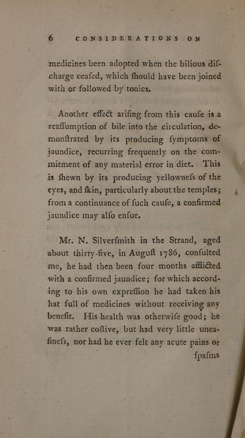 iddicines been adopted when the bilious dif charge ceafed, which fhould have been joined with or followed by tonics. — Another effect arifing from this caufe is a reaflumption of bile into the circulation, de- monftrated by its producing fymptoms of jaundice, recurring frequently on the com- mitment of any material error in diet. This is fhewn by its producing yellownefs of the eyes, and fkin, particularly about the temples; from a continuance of fuch caufe, a confirmed jaundice may alfo enfue. Mr. N. Silverfmith in the Strand, aged about thirty-five, in Auguft 1786, confulted me, he had then been four months afflicted with a confirmed jaundice; for which accord- ing to his own expreffion he had taken his hat full of medicines without receiving any benefit. His-health was otherwife good; he was rather coftive, but had very little unea- finefs, nor had he ever felt any acute pains or | {pafms