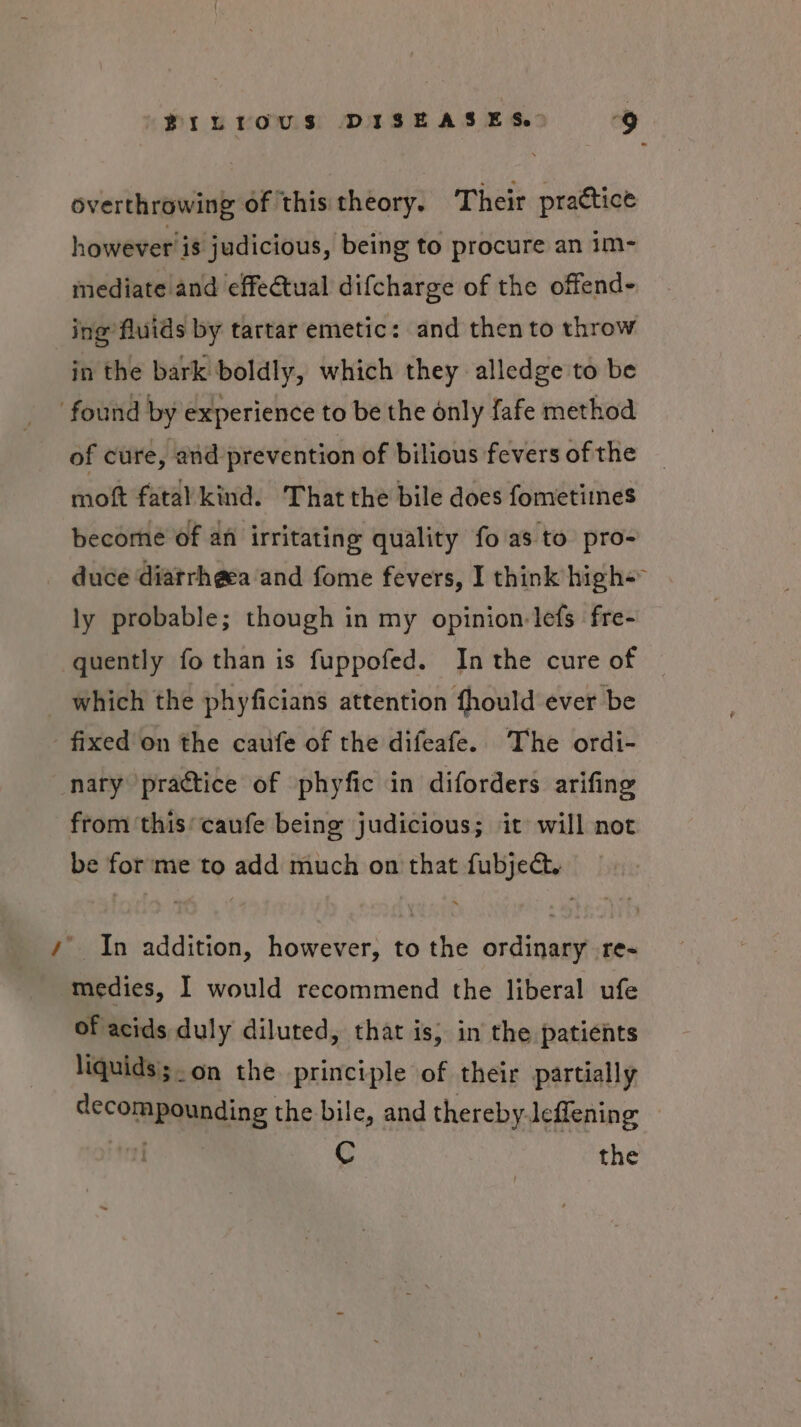 overthrowing of this theory. Their practice however'is judicious, being to procure an im- mediate and effectual difcharge of the offend- ing fluids by tartar emetic: and then to throw in the bark boldly, which they alledge to be found by experience to be the only fafe method of cure, and prevention of bilious fevers of the moft fatal kind. That the bile does fometimnes become of an irritating quality fo.as to pro- duce diatrhgea ‘and fome fevers, I think high= ly probable; though in my opinion lefs fre- quently fo than is fuppofed. Inthe cure of — which the phyficians attention fhould ever be - fixed on the caufe of the difeafe. The ordi- nary practice of phyfic in diforders arifing from ‘this’ caufe being judicious; it will not be forme to add much on that fubje@. /’ In addition, however, to the ordinary re- medies, I would recommend the liberal ufe of acids duly diluted, that is, in the patients liquids';. on the principle of their partially decompounding the bile, and thereby leffening ti) athe C the