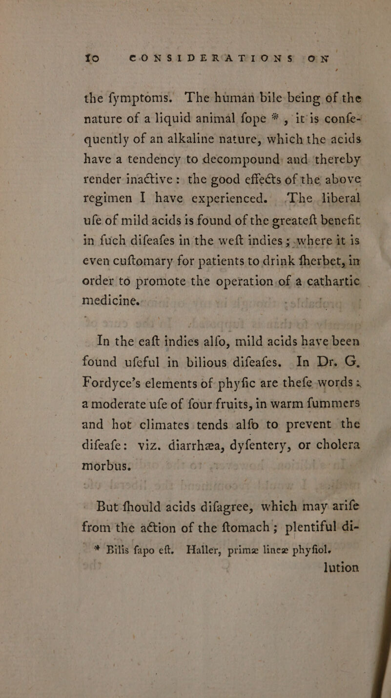 the fymptoms. The human bile being of the nature of a liquid animal fope * , itis confe- ~ quently of an alkaline nature, which the acids have a tendency to decompound) and. thereby render inactive: the good effects of the above regimen I have experienced. The liberal ufe of mild acids is found of the greateft benefit in fuch difeafes in the weft indies ;.where it is even cuftomary for patients to drink fherbet, in order to promote the operation.of a cathartic _ medicine. bil In the eaft indies alfo, mild acids have been - found ufeful in bilious difeafes. In Dr. G, Fordyce’s elements of phyfic are thefe words a moderate ufe of four fruits, in warm fummers and hot climates tends alfo to prevent the difeafe: viz. diarrhea, dyfentery, or cholera morbus. But fhould acids difagree, which may arife from the aétion of the ftomach ; plentiful di- ' ® ‘Bitis fapo eft, Haller, prima linee phyfiol. lution
