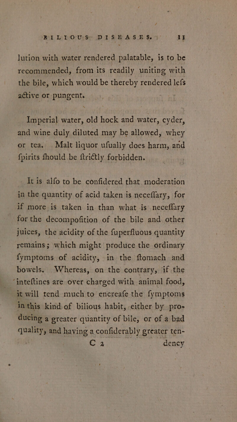 BILLOUrSs, DISEASES. % if _ Jution with water rendered palatable, is to be recommended, from its readily uniting with the bile, which would be thereby rendered lefs active or pungent. Imperial water, old hock and water, cyder, and wine duly diluted may be allowed, whey or tea, Malt liquor ufually does harm, and fpirits fhould be ftrictly forbidden. It is alfo to be confidered that. moderation in the quantity of acid taken is neceflary, for if more is taken in than what is neceflary for the decompofition of the bile and other juices, the acidity of the fuperfluous quantity remains; which might produce the ordinary fymptoms of acidity, in the ftomach and bowels. Whereas, on the contrary, if the “inteftines are over charged with animal food, it will tend much to encreafe the fymptoms in this kind of bilious habit, either by pro- ducing a greater quantity of bile, or of a bad quality, and having a confiderably greater ten- Ra ra dency