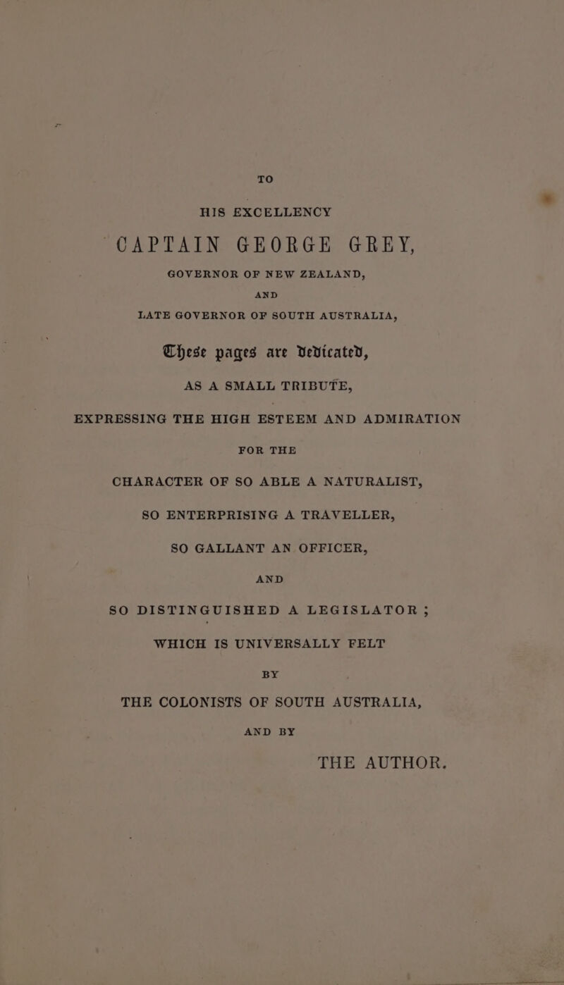 TO HIS EXCELLENCY CAPTAIN GEORGE GREY, GOVERNOR OF NEW ZEALAND, AND LATE GOVERNOR OF SOUTH AUSTRALIA, Chese pages are Vedicated, AS A SMALL TRIBUTE, EXPRESSING THE HIGH ESTEEM AND ADMIRATION FOR THE CHARACTER OF SO ABLE A NATURALIST, SO ENTERPRISING A TRAVELLER, SO GALLANT AN OFFICER, AND SO DISTINGUISHED A LEGISLATOR ; WHICH IS UNIVERSALLY FELT BY THE COLONISTS OF SOUTH AUSTRALIA, AND BY THE AUTHOR.