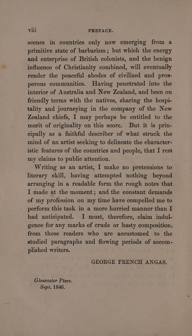 scenes in countries only now emerging from a primitive state of barbarism; but which the energy and enterprise of British colonists, and the benign influence of Christianity combined, will eventually render the peaceful abodes of: civilized and pros- perous communities. Having penetrated into the interior of Australia and New Zealand, and been on friendly terms with the natives, sharing the hospi- tality and journeying in the company of the New Zealand chiefs, I may perhaps be entitled to the merit of originality on this score. But it is prin- cipally as a faithful describer of what struck the mind of an artist seeking to delineate the character- istic features of the countries and people, that I rest my claims to public attention. Writing as an artist, I make no pretensions to literary skill, having attempted nothing beyond arranging in a readable form the rough notes that I made at the moment; and the constant demands of my profession on my time have compelled me to perform this task in a more hurried manner than I had anticipated. I must, therefore, claim indul- gence for any marks of crude or hasty composition, from those readers who are accustomed to the studied paragraphs and flowing periods of accom- plished writers. GEORGE FRENCH ANGAS. Gloucester Place. Sept. 1846.