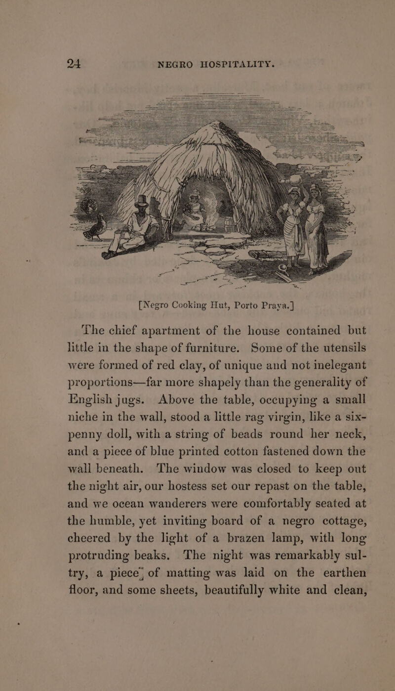 94 NEGRO HOSPITALITY. The chief apartment of the house contained but little in the shape of furniture. Some of the utensils were formed of red clay, of unique and not inelegant proportions—far more shapely than the generality of English jugs. Above the table, occupying a small niche in the wall, stood a little rag virgin, like a six- penny doll, with a string of beads round her neck, and a piece of blue printed cotton fastened down the wall beneath. The window was closed to keep out the night air, our hostess set our repast on the table, and we ocean wanderers were comfortably seated at the humble, yet inviting board of a negro cottage, cheered by the light of a brazen lamp, with long protruding beaks. The night was remarkably sul- try, a piece, of matting was laid on the earthen floor, and some sheets, beautifully white and clean,