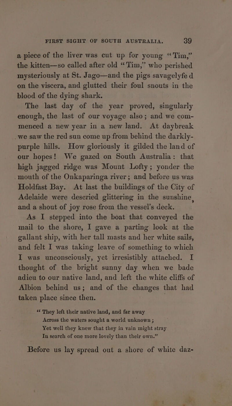 a piece of the liver was cut up for young “Tim,” the kitten—so called after old “Tim,” who perished mysteriously at St. Jago—and the pigs savagelyfe d on the viscera, and glutted their foul snouts in the blood of the dying shark. The last day of the year proved, singularly enough, the last of our voyage also; and we com- menced a new year in a new land. At daybreak _we saw the red sun come up from behind the darkly- purple hills. How gloriously it gilded the land of our hopes! We gazed on South Australia: that high jagged ridge was Mount Lofty; yonder the .mouth of the Onkaparinga river; and before us was Holdfast Bay. At last the buildings of the City of Adelaide were descried glittermg in the sunshine and a shout of joy rose from the vessel’s deck. As I stepped into the boat that conveyed the mail to the shore, I gave a parting look at the gallant ship, with her tall masts and her white sails, and felt I was taking leave of something to which I was unconsciously, yet irresistibly attached. I thought of the bright sunny day when we bade adieu to our native land, and left the white cliffs of Albion behind us; and of the changes that had taken place since then. *¢ They left their native land, and far away Across the waters sought a world unknown ; Yet well they knew that they in vain might stray In search of one more lovely than their own.” Before us lay spread out a shore of white daz-