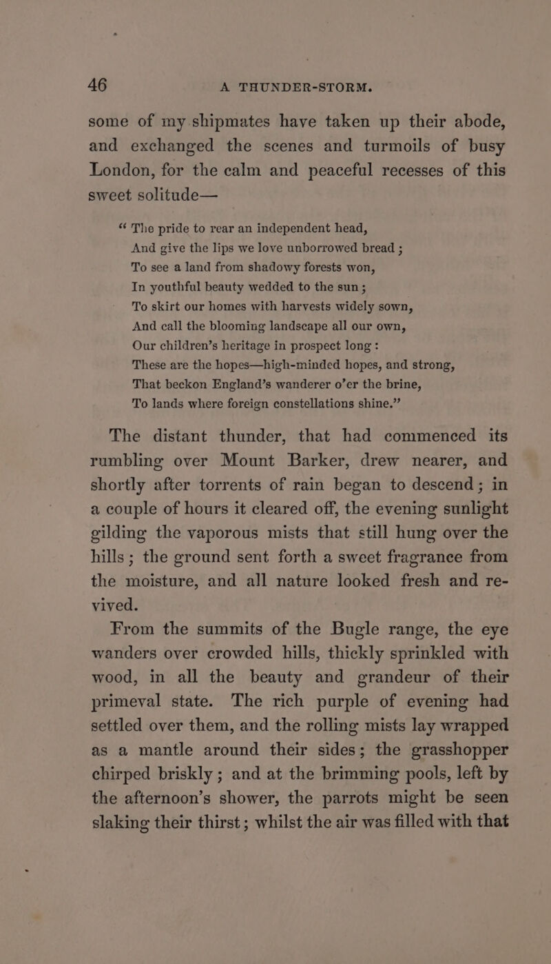 some of my shipmates have taken up their abode, and exchanged the scenes and turmoils of busy London, for the calm and peaceful recesses of this sweet solitude— “ The pride to rear an independent head, And give the lips we love unborrowed bread ; To see a land from shadowy forests won, In youthful beauty wedded to the sun ; To skirt our homes with harvests widely sown, And call the blooming landscape all our own, Our children’s heritage in prospect long : These are the hopes—high-minded hopes, and strong, That beckon England’s wanderer o’er the brine, To lands where foreign constellations shine.” The distant thunder, that had commenced its rumbling over Mount Barker, drew nearer, and shortly after torrents of rain began to descend ; in a couple of hours it cleared off, the evening sunlight gilding the vaporous mists that still hung over the hills ; the ground sent forth a sweet fragrance from the moisture, and all nature looked fresh and re- vived. From the summits of the Bugle range, the eye wanders over crowded hills, thickly sprinkled with wood, in all the beauty and grandeur of their primeval state. The rich purple of evening had settled over them, and the rolling mists lay wrapped as a mantle around their sides; the grasshopper chirped briskly ; and at the brimming pools, left by the afternoon’s shower, the parrots might be seen slaking their thirst ; whilst the air was filled with that