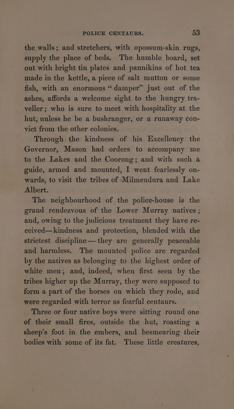 the walls; and stretchers, with opossum-skin rugs, supply the place of beds. The humble board, set out with bright tin plates and pannikins of hot tea made in the kettle, a piece of salt mutton or some fish, with an enormous “damper” just out of the ashes, affords a welcome sight to the hungry tra- veller; who is sure to meet with hospitality at the hut, unless he be a bushranger, or a runaway con- vict from the other colonies. Through the kindness of his Excellency the Governor, Mason had orders to accompany me to the Lakes and the Coorong; and with such a guide, armed and mounted, I went fearlessly on- wards, to visit the tribes of Milmendura and Lake Albert. The neighbourhood of the police-house is the grand rendezvous of the Lower Murray natives ; and, owing to the judicious treatment they have re- ceived—kindness and protection, blended with the strictest discipline—they are generally peaceable and harmless. The mounted police are regarded by the natives as belonging to the highest order of white men; and, indeed, when first seen by the tribes higher up the Murray, they were supposed to form a part of the horses on which they rode, and were regarded with terror as fearful centaurs. Three or four native boys were sitting round one of their small fires, outside the hut, roasting a sheep’s foot in the embers, and besmearing their bodies with some of its fat. These little creatures,