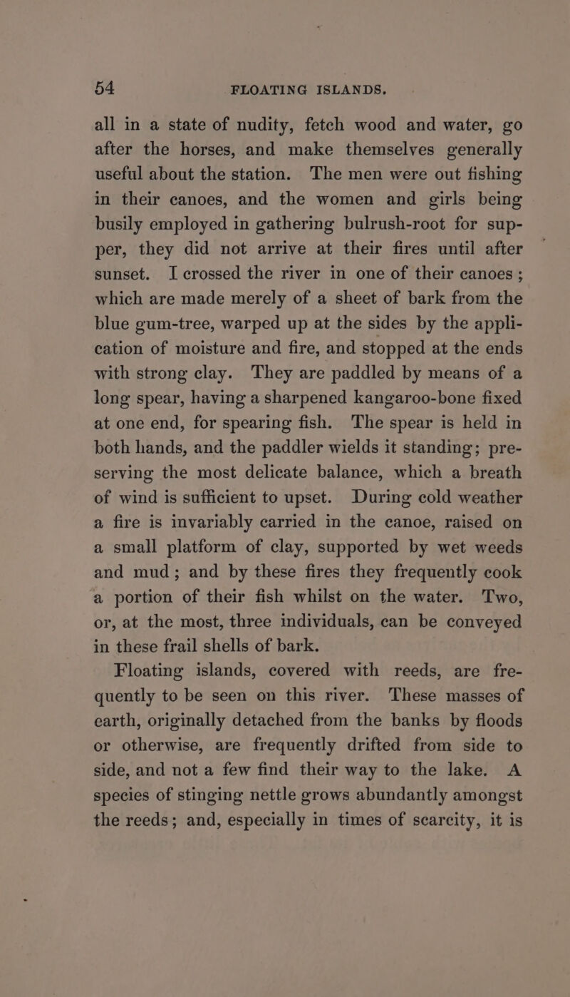 all in a state of nudity, fetch wood and water, go after the horses, and make themselves generally useful about the station. The men were out fishing in their canoes, and the women and girls being busily employed in gathering bulrush-root for sup- per, they did not arrive at their fires until after sunset. I crossed the river in one of their canoes ; which are made merely of a sheet of bark from the blue gum-tree, warped up at the sides by the appli- cation of moisture and fire, and stopped at the ends with strong clay. They are paddled by means of a long spear, having a sharpened kangaroo-bone fixed at one end, for spearing fish. The spear is held in both hands, and the paddler wields it standing; pre- serving the most delicate balance, which a breath of wind is sufficient to upset. During cold weather a fire is invariably carried in the canoe, raised on a small platform of clay, supported by wet weeds and mud; and by these fires they frequently cook a portion of their fish whilst on the water. Two, or, at the most, three individuals, can be conveyed in these frail shells of bark. Floating islands, covered with reeds, are fre- quently to be seen on this river. These masses of earth, originally detached from the banks by floods or otherwise, are frequently drifted from side to side, and not a few find their way to the lake. A species of stinging nettle grows abundantly amongst the reeds; and, especially in times of scarcity, it is