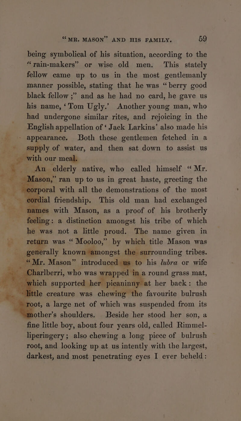 being symbolical of his situation, according to the “yain-makers’ or wise old men. This stately fellow came up to us in the most gentlemanly manner possible, stating that he was “berry good black fellow ;” and as he had no card, he gave us his name, ‘Tom Ugly.’ Another young man, who had undergone similar rites, and rejoicing in the English appellation of ‘ Jack Larkins’ also made his supply of water, and then sat down to assist us An elderly native, who called himself “ Mr. [ason,’ ran up to us in great haste, greeting the orporal with all the demonstrations of the most ial friendship. This old man had exchanged feeling : a distinction amongst his tribe of which he was not a little proud. The name given in return was “ Mooloo,” by which title Mason was generally known amongst the surrounding tribes. oot, a large net of which was suspended from its other’s shoulders. Beside her stood her son, a fine little boy, about four years old, called Rimmel- liperingery; also chewing a long piece of bulrush root, and looking up at us intently with the largest, darkest, and most penetrating eyes I ever beheld: