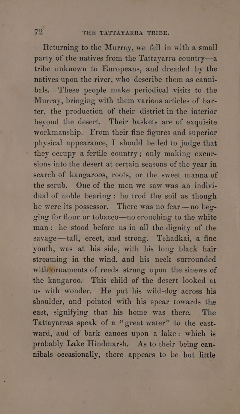 Returning to the Murray, we fell in with a small party of the natives from the Tattayarra country—a tribe unknown to Europeans, and dreaded by the natives upon the river, who describe them as canni- bals. These people make periodical visits to the Murray, bringing with them various articles of bar- ter, the production of their district in the interior beyond the desert. Their baskets are of exquisite workmanship. From their fine figures and superior physical appearance, I should be led to judge that they occupy a fertile country; only making excur- sions into the desert at certain seasons of the year in search of kangaroos, roots, or the sweet manna of the scrub. One of the men we saw was an indivi- dual of noble bearing: he trod the soil as though he were its possessor. ‘There was no fear—no beg- ging for flour or tobacco—no crouching to the white man: he stood before us in all the dignity of the savage—tall, erect, and strong. Tchadkai, a fine youth, was at his side, with his long black hair streaming in the wind, and his neck surrounded with*ornaments of reeds strung upon the sinews of the kangaroo. This child of the desert looked at us with wonder. He put his wild-dog across his shoulder, and pointed with his spear towards the east, signifying that his home was there. The Tattayarras speak of a “great water” to the east- ward, and of bark canoes upon a lake: which is probably Lake Hindmarsh. As to their being can- nibals occasionally, there appears to be but little