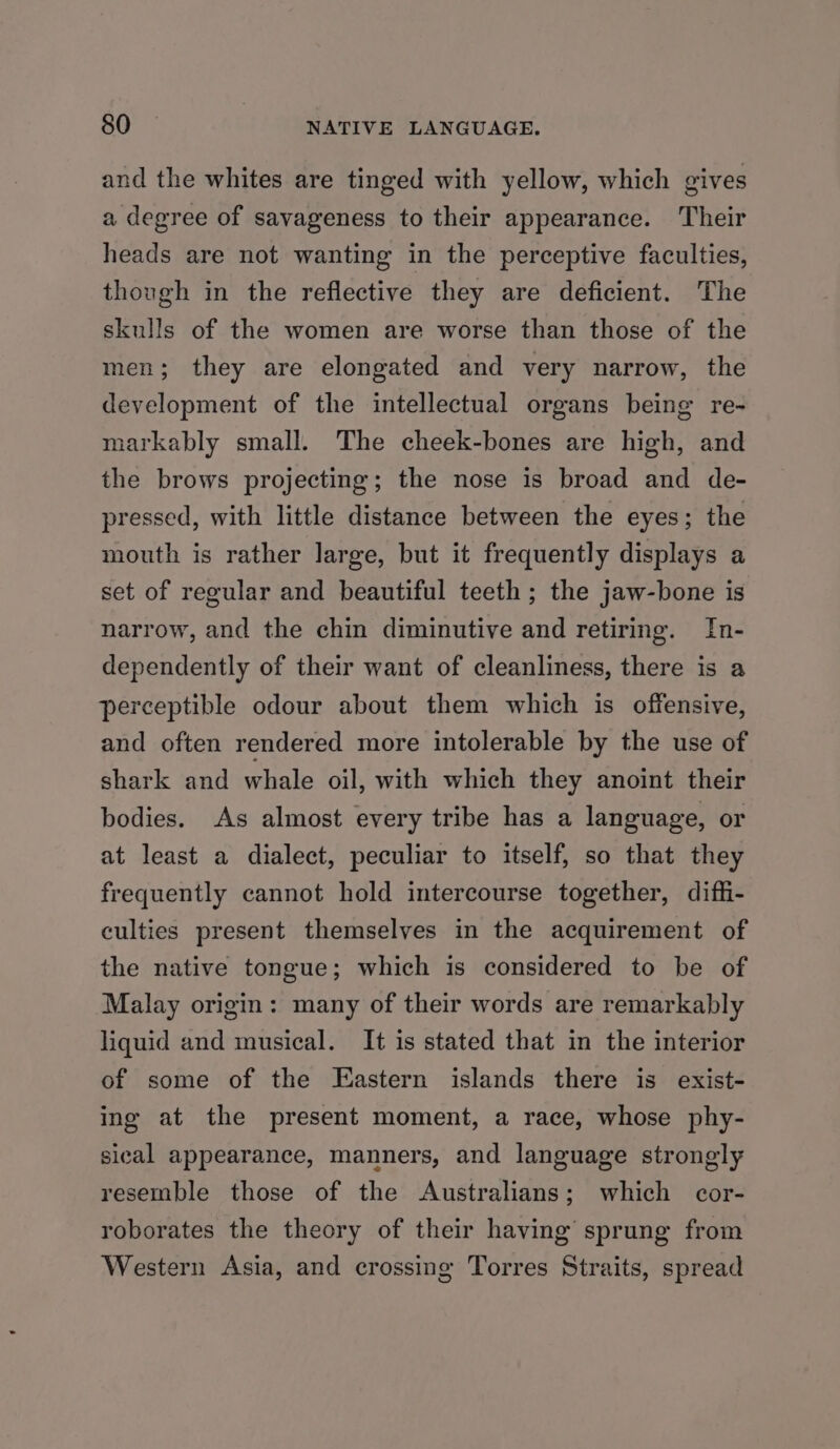 and the whites are tinged with yellow, which gives a degree of savageness to their appearance. Their heads are not wanting in the perceptive faculties, though in the reflective they are deficient. The skulls of the women are worse than those of the men; they are elongated and very narrow, the development of the intellectual organs being re- markably small. The cheek-bones are high, and the brows projecting; the nose is broad and de- pressed, with little distance between the eyes; the mouth is rather large, but it frequently displays a set of regular and beautiful teeth ; the jaw-bone is narrow, and the chin diminutive and retiring. In- dependently of their want of cleanliness, there is a perceptible odour about them which is offensive, and often rendered more intolerable by the use of shark and whale oil, with which they anoint their bodies. As almost every tribe has a language, or at least a dialect, peculiar to itself, so that they frequently cannot hold intercourse together, diffi- culties present themselves in the acquirement of the native tongue; which is considered to be of Malay origin: many of their words are remarkably liquid and musical. It is stated that in the interior of some of the Eastern islands there is exist- ing at the present moment, a race, whose phy- sical appearance, manners, and language strongly resemble those of the Australians; which cor- roborates the theory of their having sprung from Western Asia, and crossing Torres Straits, spread