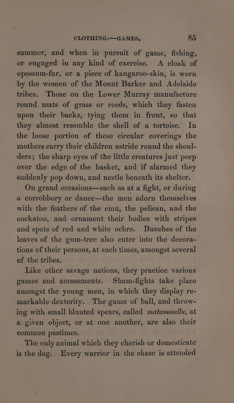 summer, and when in pursuit of game, fishing, or engaged in any kind of exercise. A cloak of opossum-fur, or a piece of kangaroo-skin, is worn by the women of the Mount Barker and Adelaide tribes. Those on the Lower Murray manufacture round mats of grass or reeds, which they fasten upon their backs, tying them in front, so that they almost resemble the shell of a tortoise. In the loose portion of these circular coverings the mothers carry their children astride round the shoul- ders; the sharp eyes of the little creatures just peep over the edge of the basket, and if alarmed they suddenly pop down, and nestle beneath its shelter. On grand occasions—such as at a fight, or during a corrobbory or dance—the men adorn themselves with the feathers of the emu, the pelican, and the cockatoo, and ornament their bodies with stripes and spots of red and white ochre. Bunches of the leaves of the gum-tree also enter into the decora- tions of their persons, at such times, amongst several of the tribes. Like other savage nations, they practice various games and amusements. Sham-fights take place amongst the young men, in which they display re- markable dexterity. The game of ball, and throw- ing with small blunted spears, called matamoodlu, at a given object, or at one another, are also their common pastimes. The only animal which they cherish or domesticate is the dog. Every warrior in the chase is attended