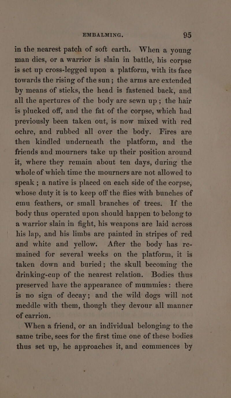 in the nearest patch of soft earth. When a young man dies, or a warrior is slain in battle, his corpse is set up cross-legged upon a platform, with its face towards the rising of the sun; the arms are extended by means of sticks, the head is fastened back, and all the apertures of the body are sewn up; the hair is plucked off, and the fat of the corpse, which had previously been taken out, is now mixed with red ochre, and rubbed all over the body. Fires are then kindled underneath the platform, and the friends and mourners take up their position around it, where they remain about ten days, during the whole of which time the mourners are not allowed to speak ; a native is placed on each side of the corpse, whose duty it is to keep off the flies with bunches of emu feathers, or small branches of trees. If the body thus operated upon should happen to belong to a warrior slain in fight, his weapons are laid across his lap, and his limbs are painted in stripes of red and white and yellow. After the body has re- mained for several weeks on the platform, it is taken down and buried; the skull becoming the drinking-cup of the nearest relation. Bodies thus preserved have the appearance of mummies: there is no sign of decay; and the wild dogs will not meddle with them, though they devour all manner of carrion. When a friend, or an individual belonging to the same tribe, sees for the first time one of these bodies thus set up, he approaches it, and commences by