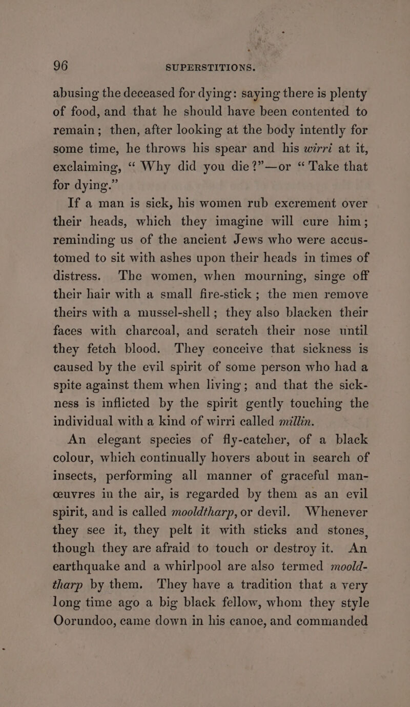 abusing the deceased for dying: saying there is plenty of food, and that he should have been contented to remain; then, after looking at the body intently for some time, he throws his spear and his wirri at it, exclaiming, ‘‘ Why did you die?”—or “ Take that for dying.” If a man is sick, his women rub excrement over their heads, which they imagine will cure him; reminding us of the ancient Jews who were accus- tomed to sit with ashes upon their heads in times of distress. The women, when mourning, singe off their hair with a small fire-stick ; the men remove theirs with a mussel-shell; they also blacken their faces with charcoal, and scratch their nose until they fetch blood. They conceive that sickness is caused by the evil spirit of some person who had a spite against them when living; and that the sick- ness is inflicted by the spirit gently touching the individual with a kind of wirri called millin. An elegant species of fly-catcher, of a black colour, which continually hovers about in search of insects, performing all manner of graceful man- ceuvres in the air, is regarded by them as an evil spirit, and is called mooldtharp, or devil. Whenever they see it, they pelt it with sticks and stones, though they are afraid to touch or destroy it. An earthquake and a whirlpool are also termed moold- tharp by them. They have a tradition that a very long time ago a big black fellow, whom they style Oorundoo, came down in his canoe, and commanded