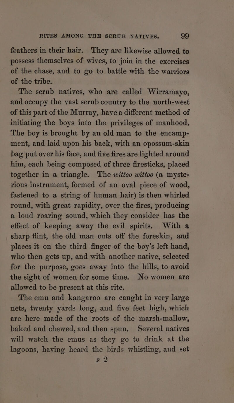 feathers in their hair. They are likewise allowed to possess themselves of wives, to join in the exercises of the chase, and to go to battle with the warriors of the tribe. The scrub natives, who are called Wirramayo, and occupy the vast scrub country to the north-west of this part of the Murray, have a different method of initiating the boys into the privileges of manhood. The boy is brought by an old man to the encamp- ment, and laid upon his back, with an opossum-skin bag put over his face, and five fires are lighted around him, each being composed of three firesticks, placed together in a triangle. The wittoo wittoo (a myste- rious instrument, formed of an oval piece of wood, fastened to a string of human hair) is then whirled round, with great rapidity, over the fires, producing a loud roaring sound, which they consider has the effect of keeping away the evil spirits. With a sharp flint, the old man cuts off the foreskin, and places it on the third finger of the boy’s left hand, who then gets up, and with another native, selected for the purpose, goes away into the hills, to avoid the sight of women for some time. No women are allowed to be present at this rite. The emu and kangaroo are caught in very large nets, twenty yards long, and five feet high, which are here made of the roots of the marsh-mallow, baked and chewed, and then spun. Several natives will watch the emus as they go to drink at the lagoons, haying heard the birds whistling, and set F 2