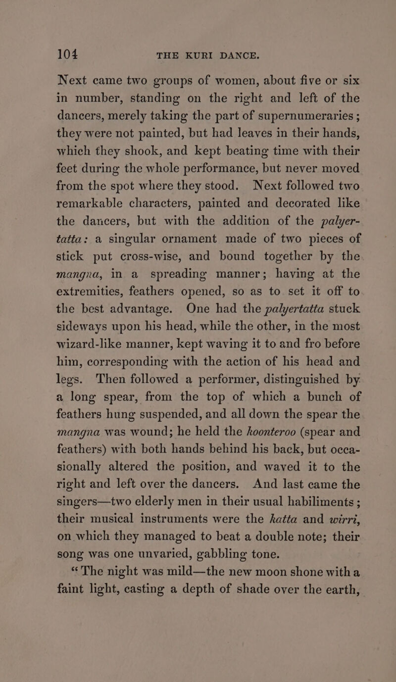 Next came two groups of women, about five or six in number, standing on the right and left of the dancers, merely taking the part of supernumeraries ; they were not painted, but had leaves in their hands, which they shook, and kept beating time with their feet during the whole performance, but never moved from the spot where they stood. Next followed two remarkable characters, painted and decorated like the dancers, but with the addition of the palyer- tatta: a singular ornament made of two pieces of stick put cross-wise, and bound together by the mangra, in a spreading manner; having at the extremities, feathers opened, so as to set it off to the best advantage. One had the palyertatta stuck sideways upon his head, while the other, in the most wizard-like manner, kept waving it to and fro before him, corresponding with the action of his head and legs. Then followed a performer, distinguished by. a long spear, from the top of which a bunch of feathers hung suspended, and all down the spear the mangna was wound; he held the hoonteroo (spear and feathers) with both hands behind his back, but occa- sionally altered the position, and waved it to the right and left over the dancers. And last came the singers—two elderly men in their usual habiliments ; their musical instruments were the katta and wirrt, on which they managed to beat a double note; their song was one unvaried, gabbling tone. “The night was mild—the new moon shone witha faint light, casting a depth of shade over the earth,