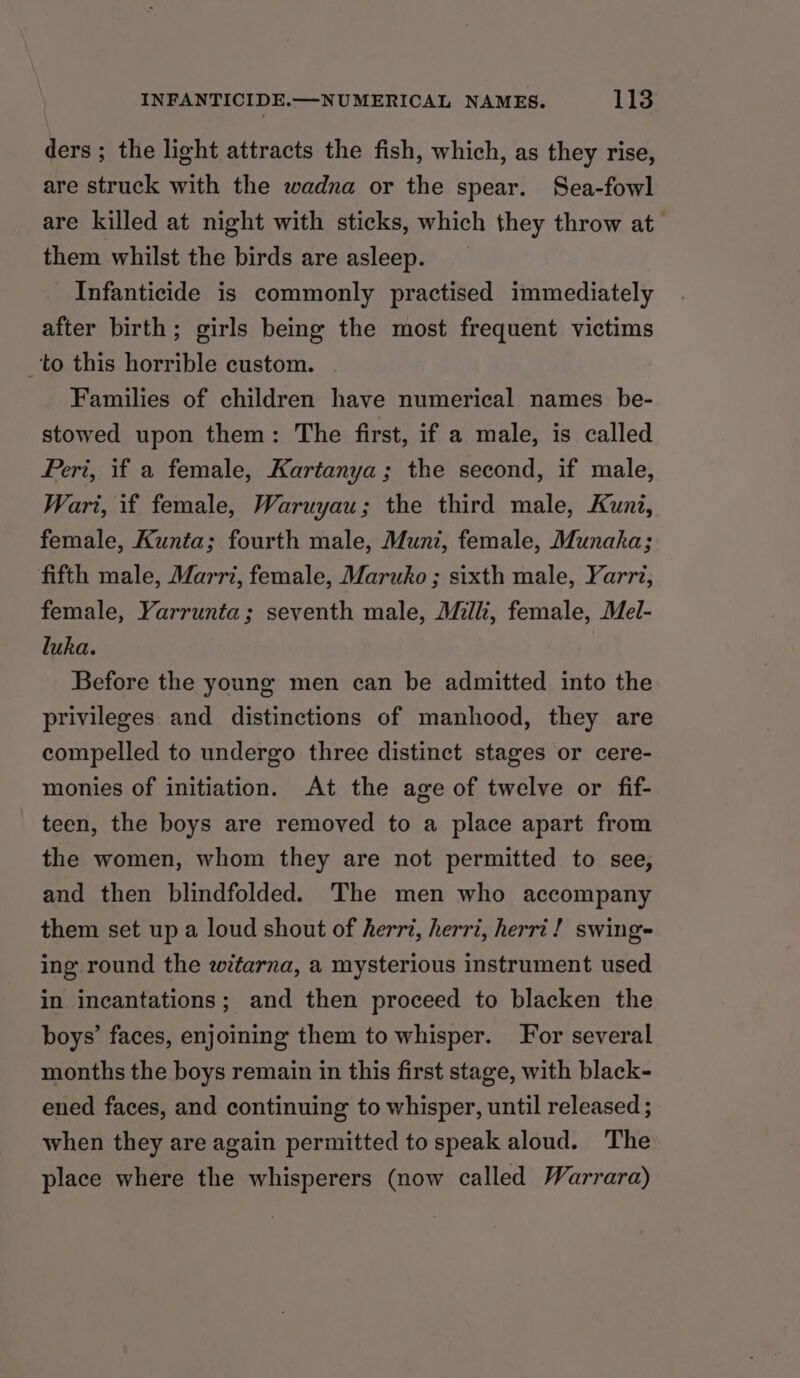 ders ; the light attracts the fish, which, as they rise, are struck with the wadna or the spear. Sea-fowl are killed at night with sticks, which they throw at them whilst the birds are asleep. _ Infanticide is commonly practised immediately after birth; girls being the most frequent victims to this horrible custom. Families of children have numerical names be- stowed upon them: The first, if a male, is called Peri, if a female, Kartanya; the second, if male, Wart, if female, Waruyau; the third male, Kuni, female, Kunta; fourth male, Muni, female, Munaka; fifth male, Marri, female, Maruko ; sixth male, Yarri, female, Yarrunta; seventh male, Milli, female, Mel- luka. Before the young men can be admitted into the privileges and distinctions of manhood, they are compelled to undergo three distinct stages or cere- monies of initiation. At the age of twelve or fif- teen, the boys are removed to a place apart from the women, whom they are not permitted to see, and then blindfolded. The men who accompany them set up a loud shout of herri, herri, herri! swings ing round the witarna, a mysterious instrument used in incantations; and then proceed to blacken the boys’ faces, enjoining them to whisper. For several months the boys remain in this first stage, with black- ened faces, and continuing to whisper, until released ; when they are again permitted to speak aloud. The place where the whisperers (now called Warrara)