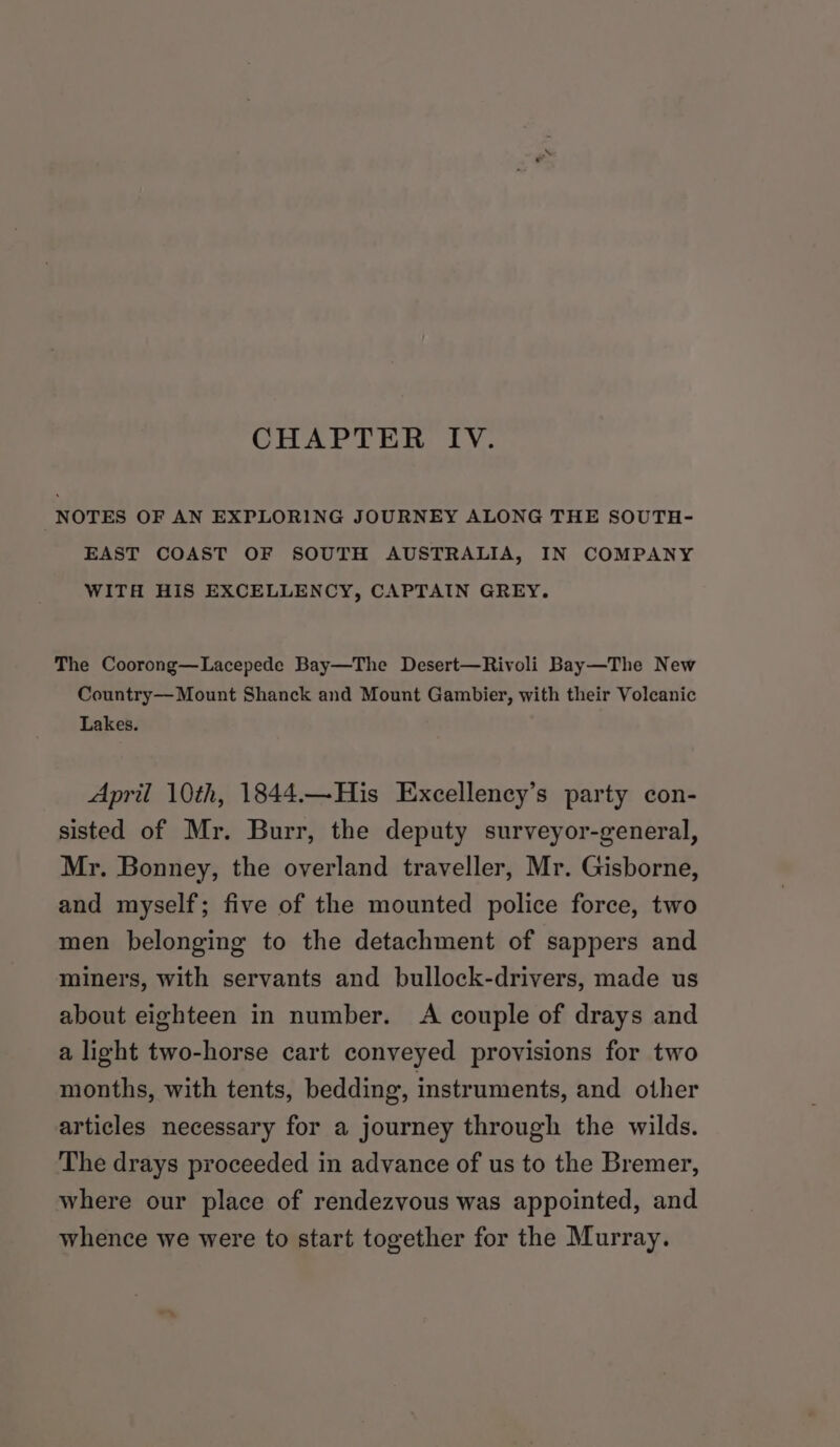 CHAPTER IV. NOTES OF AN EXPLORING JOURNEY ALONG THE SOUTH- EAST COAST OF SOUTH AUSTRALIA, IN COMPANY WITH HIS EXCELLENCY, CAPTAIN GREY. The Coorong—Lacepede Bay—The Desert—Rivoli Bay—The New Country—Mount Shanck and Mount Gambier, with their Volcanic Lakes. April 10th, 1844.—His Excellency’s party con- sisted of Mr. Burr, the deputy surveyor-general, Mr. Bonney, the overland traveller, Mr. Gisborne, and myself; five of the mounted police force, two men belonging to the detachment of sappers and miners, with servants and bullock-drivers, made us about eighteen in number. &lt;A couple of drays and a light two-horse cart conveyed provisions for two months, with tents, bedding, instruments, and other articles necessary for a journey through the wilds. The drays proceeded in advance of us to the Bremer, where our place of rendezvous was appointed, and whence we were to start together for the Murray.