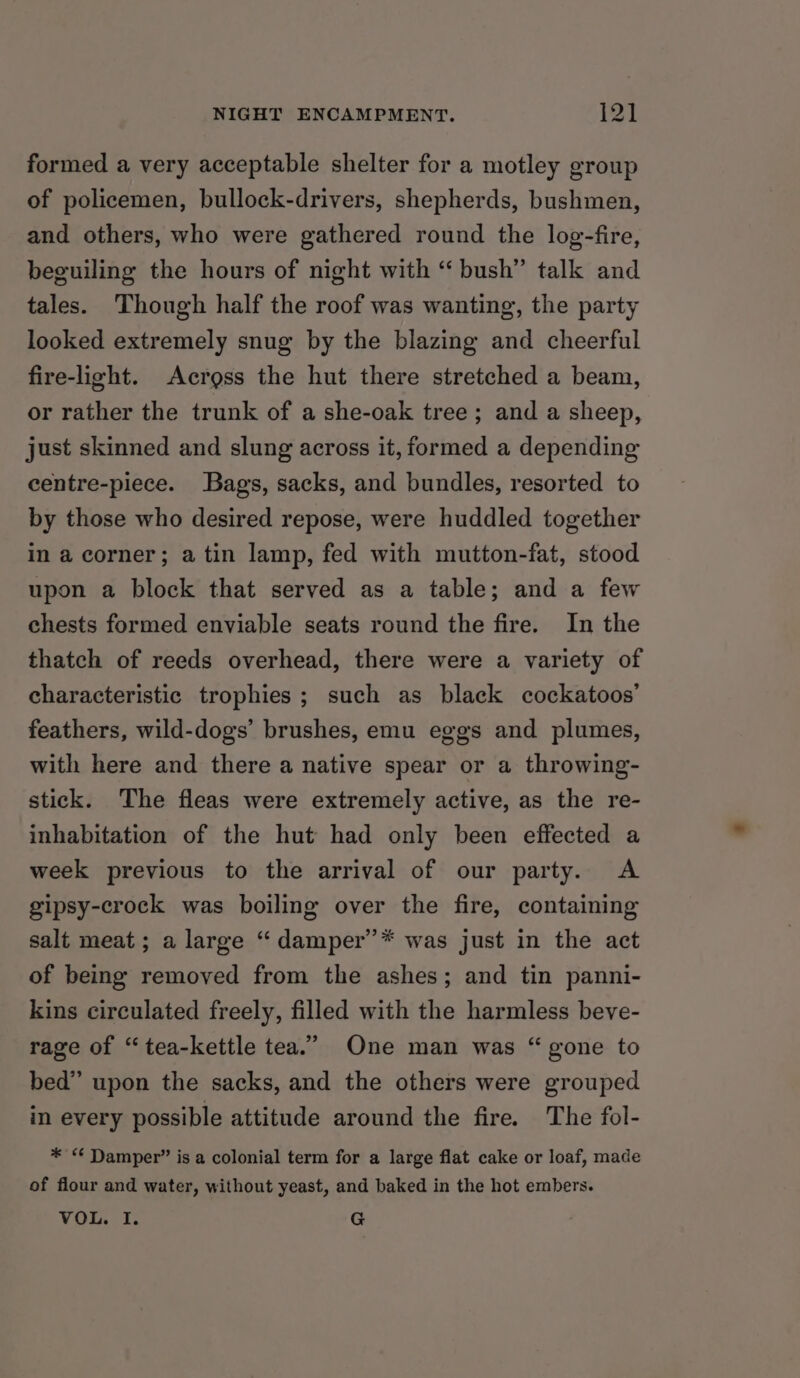 formed a very acceptable shelter for a motley group of policemen, bullock-drivers, shepherds, bushmen, and others, who were gathered round the log-fire, beguiling the hours of night with “ bush” talk and tales. Though half the roof was wanting, the party looked extremely snug by the blazing and cheerful fire-light. Across the hut there stretched a beam, or rather the trunk of a she-oak tree ; and a sheep, just skinned and slung across it, formed a depending centre-piece. Bags, sacks, and bundles, resorted to by those who desired repose, were huddled together in a corner; atin lamp, fed with mutton-fat, stood upon a block that served as a table; and a few chests formed enviable seats round the fire. In the thatch of reeds overhead, there were a variety of characteristic trophies; such as black cockatoos’ feathers, wild-dogs’ brushes, emu eggs and plumes, with here and there a native spear or a throwing- stick. The fleas were extremely active, as the re- inhabitation of the hut had only been effected a week previous to the arrival of our party. &lt;A gipsy-crock was boiling over the fire, containing salt meat; a large “ damper’* was just in the act of being removed from the ashes; and tin panni- kins circulated freely, filled with the harmless beve- rage of “tea-kettle tea.” One man was “gone to bed” upon the sacks, and the others were grouped in every possible attitude around the fire. The fol- * “ Damper” is a colonial term for a large flat cake or loaf, made of flour and water, without yeast, and baked in the hot embers. VOL. I. G