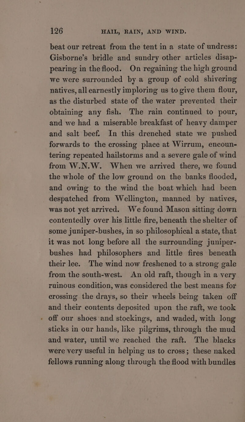 beat our retreat from the tent in a state of undress: Gisborne’s bridle and sundry other articles disap- pearing in the flood. On regaining the high ground we were surrounded by a group of cold shivering natives, all earnestly imploring us to give them flour, as the disturbed state of the water prevented their obtaining any fish. The rain continued to pour, and we had a miserable breakfast of heavy damper and salt beef. In this drenched state we pushed forwards to the crossing place at Wirrum, encoun- tering repeated hailstorms and a severe gale of wind from W.N.W. When we arrived there, we found the whole of the low ground on the banks flooded, and owing to the wind the boat which had been despatched from Wellington, manned by natives, was not yet arrived. We found Mason sitting down contentedly over his little fire, beneath the shelter of some juniper-bushes, in so philosophical a state, that it was not long before all the surrounding juniper- bushes had philosophers and little fires beneath their lee. The wind now freshened to a strong gale from the south-west. An old raft, though in a very ruinous condition, was considered the best means for erossing the drays, so their wheels being taken off and their contents deposited upon the raft, we took - off our shoes and stockings, and waded, with long sticks in our hands, like pilgrims, through the mud and water, until we reached the raft. The blacks were very useful in helping us to cross; these naked fellows running along through the flood with bundles