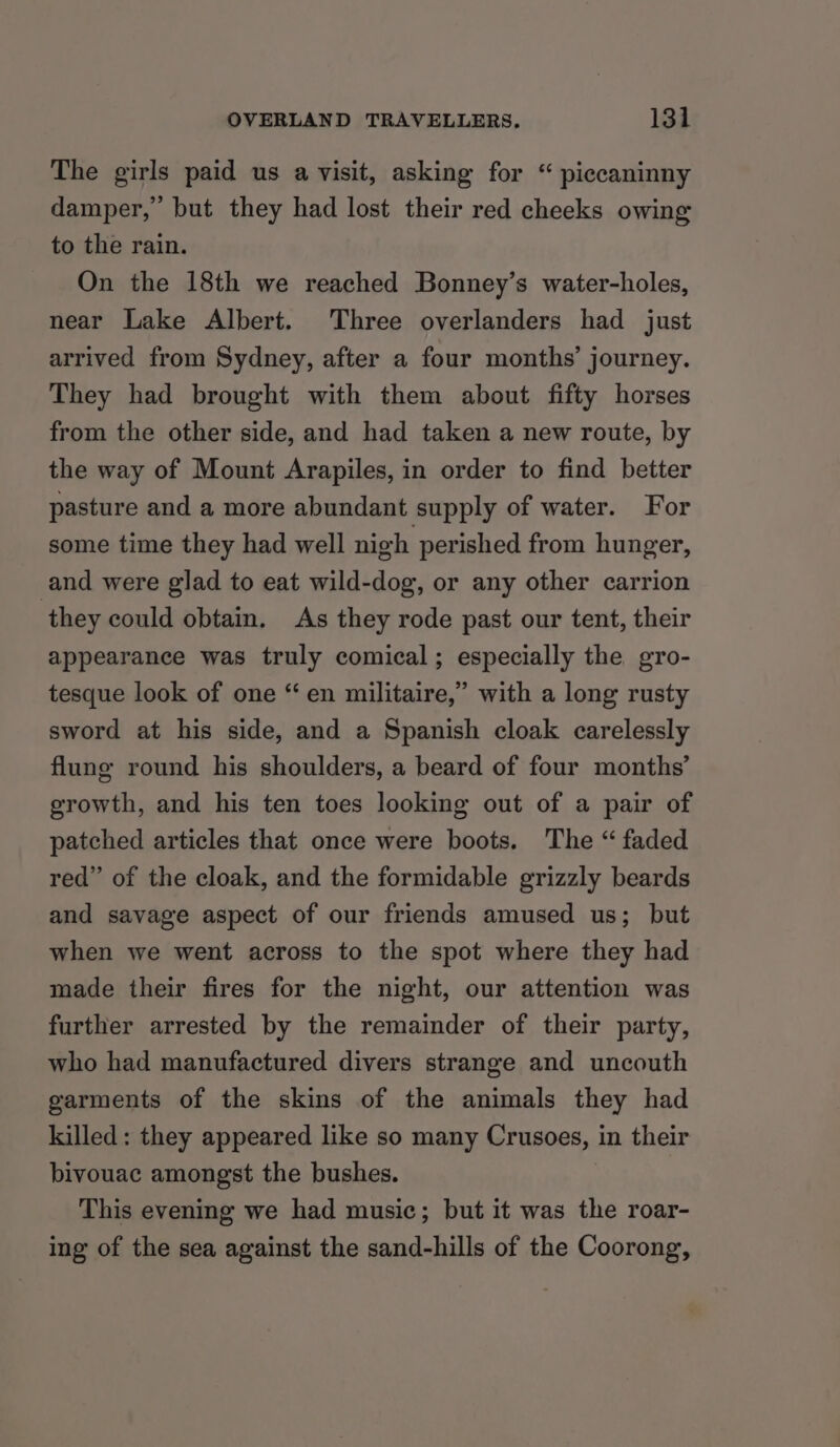 The girls paid us a visit, asking for “ piccaninny damper,’ but they had lost their red cheeks owing to the rain. On the 18th we reached Bonney’s water-holes, near Lake Albert. Three overlanders had just arrived from Sydney, after a four months’ journey. They had brought with them about fifty horses from the other side, and had taken a new route, by the way of Mount Arapiles, in order to find better pasture and a more abundant supply of water. For some time they had well nigh perished from hunger, and were glad to eat wild-dog, or any other carrion they could obtain, As they rode past our tent, their appearance was truly comical; especially the gro- tesque look of one “en militaire,” with a long rusty sword at his side, and a Spanish cloak carelessly flung round his shoulders, a beard of four months’ growth, and his ten toes looking out of a pair of patched articles that once were boots. The “ faded red” of the cloak, and the formidable grizzly beards and savage aspect of our friends amused us; but when we went across to the spot where they had made their fires for the night, our attention was further arrested by the remainder of their party, who had manufactured divers strange and uncouth garments of the skins of the animals they had killed: they appeared like so many Crusoes, in their bivouac amongst the bushes. This evening we had music; but it was the roar- ing of the sea against the sand-hills of the Coorong,